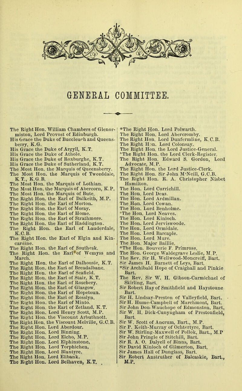 GEEEKAL COMMITTEE. The Right Hon. William Chambers of Glenor- miston, Lord Provost of Edinburgh. His Grace the Duke of Buccleuch and Queens- berry, K.G. His Grace the Duke of Argyll, K.T. His Grace the Duke of Athole. His Grace the Duke of Roxburghe, K.T. His Grace the Duke of Sutherland, K.T. The Most Hon. the Marquis of Queensberry. The Most Hon. the Marquis of Tweeddale, K.T., K.G.B. The Most Hon. the Marquis of Lothian. The Most Hon. the Marquis of Abercorn, K.P. The Most Hon. the Marquis of Bute. The Right Hon. the Earl of Dalkeith, M.P. The Right Hon. the Earl of Morton. The Right Hon. the EarLof Moray. The Right Hon. the Earl of Home. The Right Hon. the Earl of Strathmore. The Right Hon. the Earl of Haddington. The Right Hon. the Earl of Lauderdale, K.C.B. The Right Hon. the Earl of Elgin and Kin- cardine. The Right Hon. the Earl of Southesk. The Right Hon. the Earl*of Wemyss and March. The Right Hon. the Earl of Dalhousie, K.T. The Right Hon. the Earl of Breadalbane. The Right Hon. the Earl of Seafield. The Right Hon. the Earl of Stair, K. T. The Right Hon. the Earl of Rosebery. The Right Hon. the Earl of Glasgow. The Right Hon. the Earl of Hopetoun. The Right Hon. the Earl of Rosslyn. The Right Hon. the Earl of Minto. The Right Hon. the Earl of Zetland, K. T. The Right Hon. Lord Henry Scott, M.P. The Right Hon. the Viscount Arbuthnott. The Right Hon. the Viscount Melville, G.C.B. The Right Hon. Lord Aberdour. The Right Hon. Lord Binning. The Right Hon. Lord Elcho, M.P. The Right Hon. Lord Elphinstone. The Right Hon. Lord Torphichen. The Right Hon. Lord Blantyre. The Right Hon. Lord Elibank. The Right Hon. Lord Belhaven, K.T. *The Right Hon. Lord Polwarth. The Right Hon. Lord Abercromby. The Right Hon. Lord Dunfermline, K.C.B. The Right Hon. Lord Colonsay. The Right Hon. the Lord Justice-General. *The Right Hon. the Lord Clerk-Register. The Right Hon. Edward S. Gordon, Lord Advocate, M.P. The Right Hon. the Lord Justice-Clerk. The Right Hon. Sir John M‘Neill, G.C.B. The Right Hon. R. A. Christopher Nisbet Hamilton. The Hon. Lord Curriehill. The Hon. Lord Deas. The Hon. Lord Ardmillan. The Hon. Lord Cowan. The Hon. Lord Benholme. *The Hon. Lord N eaves. The Hon. Lord Kinloch. The Hon. Lord Jerviswoode. The Hon. Lord Ormidale. The Hon. Lord Barcaple. The Hon. Lord Mure. The Hon. Major Baillie. *The Hon. Bouverie P. Primrose. The Hon. George Waldegrave Leslie, M.P. The Rev. Sir H. Wellwood-Moncreiff, Bart. Sir James H. Burnett of Leys, Bart. *Sir Archibald Hope of Craighall and Pinkie Bart. The Rev. Sir W. H. Gibson-Carmichael of Skirling, Bart. Sir Robert Hay of Smithfield and Haystoune Bart. Sir H. Lindsay-Preston of Valleyfield, Bart. Sir H. Hume-Campbell of Marchmont, Bart. Sir John Don-Wauoliope of Edmonston, Bart. Sir W. H. Dick-Cunyngham of Prestonfield, Bart. Sir W. Scott of Ancrum, Bart., M.P. Sir P. Keith-Murray of Ochtertyre, Bart. Sir W. Stirling-Maxwell of Pollok, Bart., M.P Sir John Pringle of Stitchill, Bart. Sir R. A. 0. Dalyell of Binns, Bart. Sir David Kinloch of Gilmerton, Bart. Sir James Hall of Dunglass, Bart. Sir Robert Anstruther of Balcaskie, Bart., M.P.