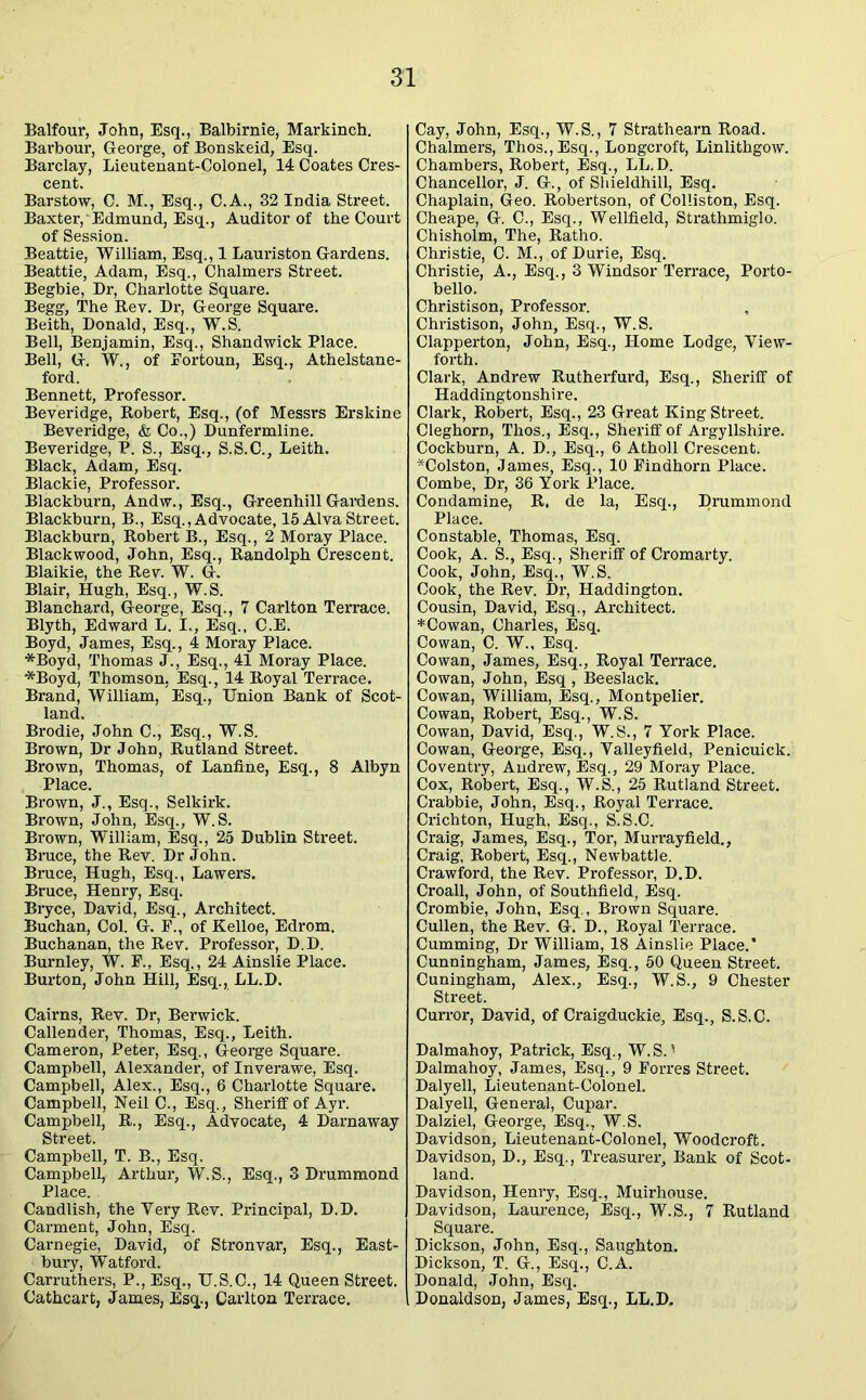 Balfour, John, Esq., Balbirnie, Markinch. Barbour, George, of Bonskeid, Esq. Barclay, Lieutenant-Colonel, 14 Coates Cres- cent. Barstow, C. M., Esq., C.A., 32 India Street. Baxter, Edmund, Esq., Auditor of the Court of Session. Beattie, William, Esq., 1 Lauriston Gardens. Beattie, Adam, Esq., Chalmers Street. Begbie, Dr, Charlotte Square. Begg, The Rev. Dr, George Square. Beith, Donald, Esq., W.S. Bell, Benjamin, Esq., Shandwick Place. Bell, G. W., of Eortoun, Esq., Athelstane- ford. Bennett, Professor. Beveridge, Robert, Esq., (of Messrs Erskine Beveridge, & Co.,) Dunfermline. Beveridge, P. S., Esq., S.S.C., Leith. Black, Adam, Esq. Blackie, Professor. Blackburn, Andw., Esq., Greenhill Gardens. Blackburn, B., Esq., Advocate, 15 Alva Street. Blackburn, Robert B., Esq., 2 Moray Place. Blackwood, John, Esq., Randolph Crescent. Blaikie, the Rev. W. G. Blair, Hugh, Esq., W.S. Blanchard, George, Esq., 7 Carlton Terrace. Blyth, Edward L. I., Esq., C.E. Boyd, James, Esq., 4 Moray Place. *Boyd, Thomas J., Esq., 41 Moray Place. *Boyd, Thomson, Esq., 14 Royal Terrace. Brand, William, Esq., Union Bank of Scot- land. Brodie, John C., Esq., W.S. Brown, Dr John, Rutland Street. Brown, Thomas, of Lanftne, Esq., 8 Albyn Place. Brown, J., Esq., Selkirk. Brown, John, Esq., W.S. Brown, William, Esq., 25 Dublin Street. Bruce, the Rev. Dr John. Bruce, Hugh, Esq., Lawers. Bruce, Henry, Esq. Bryce, David, Esq., Architect. Buchan, Col. G. E., of Kelloe, Edrom. Buchanan, the Rev. Professor, D.D. Burnley, W. F., Esq,, 24 Ainslie Place. Burton, John Hill, Esq., LL.D. Cairns, Rev. Dr, Berwick. Callender, Thomas, Esq., Leith. Cameron, Peter, Esq., George Square. Campbell, Alexander, of Inverawe, Esq. Campbell, Alex., Esq., 6 Chaxlotte Square. Campbell, Neil C., Esq., Sheriff of Ayr. Campbell, R., Esq., Advocate, 4 Darnaway Street. Campbell, T. B., Esq. Campbell, Arthur, W.S., Esq., 3 Drummond Place. Candlish, the Very Rev. Principal, D.D. Carment, John, Esq. Carnegie, David, of Stronvar, Esq., East- bury, Watford. Carruthers, P., Esq., U.S.C., 14 Queen Street. Cathcart, James, Esq., Carlton Terrace. Cay, John, Esq., W.S., 7 Strathearn Road. Chalmers, Thos., Esq., Longcroft, Linlithgow. Chambers, Robert, Esq., LL.D. Chancellor, J. G., of Shieldhill, Esq. Chaplain, Geo. Robertson, of Colliston, Esq. Cheape, G. C., Esq., Wellfield, Strathmiglo. Chisholm, The, Ratho. Christie, C. M., of Durie, Esq. Christie, A., Esq., 3 Windsor Terrace, Porto- bello. Christison, Professor. Christison, John, Esq., W.S. Clapperton, John, Esq., Home Lodge, View- forth. Clark, Andrew Rutherfurd, Esq., Sheriff of Haddingtonshire. Clark, Robert, Esq., 23 Great King Street. Cleghorn, Thos., Esq., Sheriff of Argyllshire. Cockburn, A. D., Esq., 6 Atholl Crescent. *Colston, James, Esq., 10 Findhorn Place. Combe, Dr, 36 York Place. Condamine, R. de la, Esq., Drummond Place. Constable, Thomas, Esq. Cook, A. S., Esq., Sheriff of Cromarty. Cook, John, Esq., W.S. Cook, the Rev. Dr, Haddington. Cousin, David, Esq., Architect. * Cowan, Charles, Esq. Cowan, C. W., Esq. Cowan, James, Esq., Royal Terrace. Cowan, John, Esq , Beeslack. Cowan, William, Esq., Montpelier. Cowan, Robert, Esq., W.S. Cowan, David, Esq., W.S., 7 York Place. Cowan, George, Esq., Valleyfield, Penicuick. Coventry, Andrew, Esq., 29 Moray Place. Cox, Robert, Esq., W.S., 25 Rutland Street. Crabbie, John, Esq., Royal Terrace. Crichton, Hugh, Esq., S.S.C. Craig, James, Esq., Tor, Murrayfield., Craig, Robert, Esq., Newbattle. Crawford, the Rev. Professor, D.D. Croall, John, of Southfield, Esq. Crombie, John, Esq., Brown Square. Cullen, the Rev. G. D., Royal Terrace. Gumming, Dr William, 18 Ainslie Place.* Cunningham, James, Esq., 50 Queen Street. Cuningham, Alex., Esq., W.S., 9 Chester Street. Curror, David, of Craigduckie, Esq., S.S.C. Dalmahoy, Patrick, Esq., W.S A Dalmahoy, James, Esq., 9 Forres Street. Dalyell, Lieutenant-Colonel. Dalyell, General, Cupar. Dalziel, George, Esq., W.S. Davidson, Lieutenant-Colonel, Woodcroft. Davidson, D., Esq., Treasurer, Bank of Scot- land. Davidson, Henry, Esq., Muirhouse. Davidson, Laurence, Esq., W.S., 7 Rutland Square. Dickson, John, Esq., Saughton. Dickson, T. G., Esq., C.A. Donald, John, Esq. Donaldson, James, Esq., LL.D.