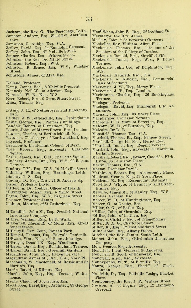 Jackson, the Rev. G-., The Parsonage, Leith. Jameson, Andrew, Esq., Sheriff of Aberdeen- shire. Jamieson, G. Auldjo, Esq., C.A. Jeffrey, David, Esq , 14 Randolph Crescent. Jeffrey, John. Esq., 47 Melville Street. Jenner, Charles. Esq., Princes Street. Johnston, the Rev Dr, Minto Street. Johnston, Robert, Esq., W.S. Johnston, R. Bruce, Esq., W.S., Windsor Street. Johnstone, James, of Alva, Esq. Kelland. Professor. Kemp, James, Esq., 8 Melville Crescent. Kennedy, Neil W., of Allerton, Esq. Kermack, W. R., Esq.. W.S. Kerr, Robert, Esq., 9 Great Stuart Street. Knox, Thomas, Esq. L’Amy, J. R., of Netherbyres and Dunkenny, Esq. Laidley, J. W., ofSeacliffe, Esq., Tyninghame Laing, George, Esq., Palmer’s Buildings. Landale, Robert, of Pitmedden, Esq. Laurie, John, of Maxwelltown, Esq., London Lawson, Charles, of Borthwickhall, Esq. * Lawson, Charles, yr. of Borthwickhall, Esq. Laycock, Professor. Learmonth, Lieutenant-Colonel, of Dean. *Lee, Robert, Esq., Advocate, Charlotte Square. Leslie, James, Esq., C.E , Charlotte Square. Lindesay, James, Jun., Esq., W.S., 22 Regent Terrace. Lindsay, J.M , Esq., W.S., 19 Melville Street. *Lindsay, William, Esq., Hermitage, Leith. Lindsay, T. S., Esq. Lindsay, D., Esq., C.A., 24 St Andrew Sq. Liston, Professor David. Littlejohn, Dr. Medical Officer of Health, ^Livingston, Josiah, Esq., 4 Minto Street. Logan, John, Esq., W.S , 23 Queen Street. Lorimer, Professor James. Lothian, Maurice, of St Catherine’s, Esq. M'Candlish, John M., Esq., Scottish National Insurance Company. M'Crie, William, Esq., Leith Walk. M‘Donnell, iEneas R., of Morar, Esq., Great Stuart Street. M‘Dougall, Rev. John, Canaan Park. M'Dougal, Thomas, Esq., Eskvale, Penicuik. M‘Ewan, Wm., Esq., 104 Fountainbridge. M'Gregor, Donald R., Esq., Woodburn. M‘Laren, David, Esq., Buckingham Terrace. M'Laren. David, Esq., Greenhill Gardens. Macandrew, John, Esq., Regent Terrace. Macandrew, James M., Esq., C.A., York PI. Macdonald, W. Macdonald, of Rossie and St Martin’s, Esq. Macfie, David, of Kilmux, Esq. *Macfie, John, Esq., Hope Terrace, White- house. Macfie, Claud, of Gogarburn, Esq. MacGibbon, David,Esq., Architect, 89 George Street MacCribbon, John S., Esq., 39 Scotland St. Macgi’egor, the Rev. James. Mackay, John, 7 St Bernard’s Crescent. Mackellar, Rev. William, Albyn Place. Mackenzie, Thomas, Esq., late one of the Senators of the College of Justice. Mackenzie, Donald, Esq., Sheriff of Fife. Mackenzie, James, Esq., W.S., 9 Doune Terrace. Mackenzie, John Ord, of Dolphinton', Esq., W.S. Mackenzie, Kenneth, Esq., C.A. Mackenzie, A. Kincaid, Esq., Commercial Bank of Scotland. Mackenzie, J. W., Esq., Moray Place. Mackenzie, J. T., Esq.. London. Mackinnon, Charles, Esq., 26 Buckingham Terrace. Maclagan, Professor. Maclagan, David, Esq., Edinburgh Life As- surance. Macnair, John, Esq., 38 Moray Place. Macpherson, Professor Norman. Macredie, P. B. Mure, of Perceton, Esq. Malcolm, W. E., of Burnfoot, Esq. Malcolm. Dr R B. Mansfield, Thomas Esq , C.A. Marshall, Thomas R., Esq., Princes Street. Marshall, George H , Esq , Heriot Row. ^Marshall, James, Esq., Regent Ten-ace Marshall, John, Esq., Advocate, 60 Northum- berland Street. Marshall, Robert. Esq., farmer, Gateside, Kirk- liston, 86 Lauriston Place. Martin, Thomas, Esq., C.A. Masson, Professor David. Mathieson, Robert, Esq., Abercromby Place. Meldrum, George, Esq.. 53 York Place. Meldrum, E.. Esq., Rosemount, Bathgate. Melville, J. Whyte, of Bennochy and Strath- kinnes, Esq. Melville, James M., of Hanley, Esq., W 5. Menzies, Graham. Esq. Mercer, W. D.. of Huntingtower, Esq. Mercer, G.. of Gorthy, Esq. Millar, 0. G., of Ratho. Esq. *Millar, John, of Sheardale. Esq. *Miller, John, of Leithen, Esq. Miller, S. Christie, Esq , of Craigentinny. Miller, Dr A. G., Charlotte Square. Miller, R., Esq., 12 East Maitland Street. Milne, John, Esq., Albany Street. Mitchell, the Rev. James, South Leith. Moinet, John, Esq., Caledonian Insurance Company. Moir, George, Esq., Advocate. Moncrieff, Lieut.-General, St Andrews. Moncrieff, R. Scott, of Fossoway, Esq. Moncrieff, Alex., Esq., Advocate. Monnypenny. W. T , of Pitmillv, Esq. Monro, George, Esq., Sheriff of Clack- mannan. Monteith, D., Esq., Bellville Lodge, Blacket Place. Montgomery, the Rev. J F., Walker Street. Mori son, A., of Bogiiie, Esq., 12 Randolph Crescent.