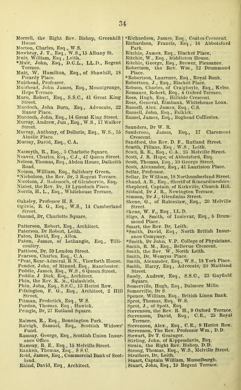 Morrell, the Right Rev. Bishop, Greenhill House. Morton, Charles, Esq., W.S. Mowbray, J. T., Esq., W.S.,15 Albany St. Muir, William, Esq , Leith. *Muir, John, Esq., D.C.L., LL.D., Regent Terrace. Muir, W. Hamilton, Esq., of Shawhill, 18 Picardy Place. Muirhead, Professor. Muirhead, John James, Esq., Mountgrange, Hope Terrace. Mure, Robert, Esq., S.S.C., 41 Great King Street. Murdoch, John Burn, Esq., Advocate, 22 Manor Place. Murdoch, John, Esq., 14 Great King Street. Murray, Andrew, Jun , Esq., W.S., 17 Walker Street. Murray, Anthony, of Dollerie, Esq., W.S., 15 Ainslie Place. Murray, David, Esq., C.A, Nasmyth, R., Esq., 5 Charlotte Square. Neaves, Charles, Esq., C.J., 47 Queen Street. Nelson, Thomas, Esq., Abden House, Dalkeith Road. Nelson, William, Esq., Salisbury Green, *Nicholson, the Rev. Dr, 3 Regent Terrace. Nicolson, J. Badenoch, of Glenbervie, Esq. Nisbet, the Rev. Dr, 19 Lynedoch Place. Norris, H. L., Esq., Whitehouse Terrace. Oakeley, Professor H. S. Ogilvie, R. G., Esq., W.S., 14 Cumberland Street. Omond, Dr, Charlotte Square. Patterson, Robert, Esq., Architect. Paterson, Dr Robert, Leith. Paton, David, Esq., Alloa. Paton, James, of Lethangie, Esq., Tilli- coultry. Pattison, Dr, 39 London Street. Pearson, Charles, Esq., C.A. *Peat, Rear-Admiral, R N., Yiewforth House. Pender, John, of Minard, Esq., Manchester, Peddie, James, Esq., W.S , 6 Queen Street. Peddie, J Dick, Esq., Architect. Phin, the Rev. K. M., Galashiels. Phin, John, Esq., S.S.C., 13 Heriot Row. Pilkington, E. G-., Esq., Architect, 2 Hill Street. Pitman, Frederick, Esq., W.S. Purdon, Thomas, Esq., Hawick. Pringle, Dr, 27 Rutland Square. Raimes, R., Esq., Bonnington Park. Raleigh, Samuel, Esq,, Scottish Widows’ Fund. Ramsay, George, Esq., Scottish Union Insur- ance Office. Ramsay, R. E., Esq., 15 Melville Street. Ranken, Thomas, Esq., S S.C. Reid, James, Esq., Commercial Bank of Scot- land. Rhind, David, Esq., Architect. ^Richardson, James, Esq., Coates Crescent. Richardson, Francis, Esq., 16 Abbotsford Park. Ritchie, James, Esq., Blacket Place. Ritchie, W., Esq., Middleton House. Ritchie, George, Esq., Brewer, Pleasance. Robertson, the Rev. Wm., 12 Drummond Place. *Robertson, Laurence, Esq., Royal Bank. Robertson, J., Esq., Blacket Place. Robson, Charles, of Craighoyle, Esq., Kelso. Romanes, Robert, Esq., 4 Oxford Terrace. Rose, Hugh, Esq., Hillside Crescent. Rose, General, Elmbank, Whitehouse Loan. Russell, Alex. James, Esq., C.S. Russell, John, Esq., Falkirk. Russel, James, Esq., Boghead Collieries. Saunders, Dr W. R. Sanderson, James, Esq., 17 Claremont Crescent. Sandford, the Rev. D. F., Rutland Street. Scarth, Pillans, Esq , W.S , Leith. Scott, R. E., Esq., C.A., 25 Melville Street. Scott, J. R. Hope, of Abbotsford, Esq. Scott, Thomas, Esq., 10 George Street. Scott, Alexander, Esq., 41 Lauriston Place. Sellar, Professor. Sellar, Dr William, 18 Northumberland Street. Shand, A. B., Esq., Sheriff of Kincardineshire. Shepherd, Captain, of Kirkville, Church Hill. Sibbald, Dr J. R., Newington Terrace. Simson, Dr J., Glenfinlas Street. Skene, G., of Rubieslaw,^ Esq., 20 Melville Skene, W. F„ Esq., LL.D. Sligo, A. Smith, of Inzievar, Esq., 5 Drum- mond Place. Smart, the Rev. Dr, Leith. *Smith, David, Esq., North British Insur- ance Company. *Smith, Dr John, Y.P. College of Physicians. Smith, R. M., Esq., Bellevue Crescent. Smith, the Rev. W., North Leith. Smith, Dr, Wemyss Place. Smith, Alexander, Esq., W.S., 18 York Place. Smith, Harry, Esq., Advocate, 20 Maitland Street. Snody, Andrew, Esq., S.S.C., 23 Gayfield Square. Somerville, Hugh, Esq., Dalmore Mills. Somerville, Dr S. Spence, William, Esq., British Linen Bank. Sprot, Thomas, Esq., W.S. Sprot, J., of Spott, Esq. Stevenson, the Rev. R. H., 9 Oxford Terrace. Stevenson, David, Esq., C.E., 25 Royal Terrace. Stevenson, Alex., Esq., C.E., 9 Heriot Row. Stevenson, The Rev. Professor Wm., D.D. Stewart, Dr T. Grainger. Stirling, John, of Kippendavie, Esq. Strain, the Right Rev. Bishop, D.D. Strong, Thomas, Esq., W.S., Melville Street. Struthers, Dr, Leith. Stuart, Captain William, Musselburgh. Stuart, John, Esq., 19 Regent Terrace.