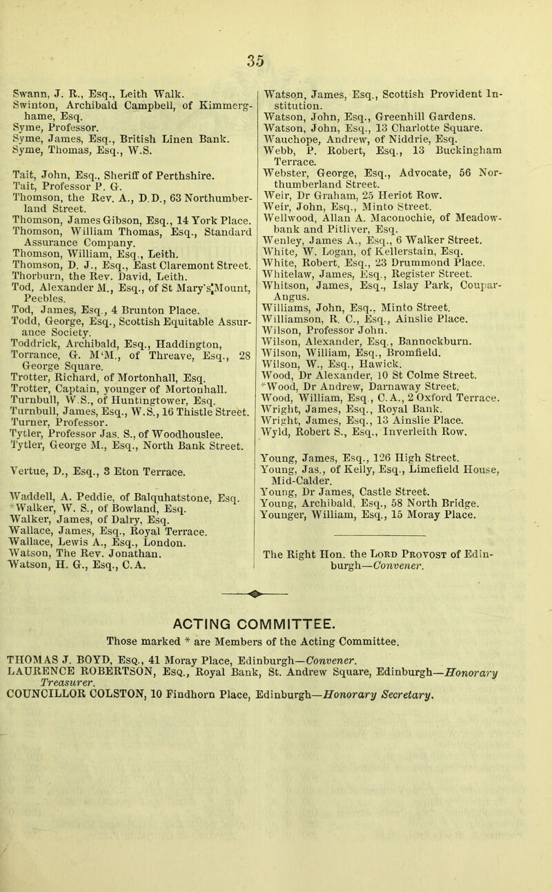 Swann, J. R., Esq., Leith Walk. Swinton, Archibald Campbell, of Kimmerg- hame, Esq. Syme, Professor. Syme, James, Esq., British Linen Bank. Syme, Thomas, Esq., W.S. Tait, John, Esq., Sheriff of Perthshire. Tait, Professor P. G. Thomson, the Rev. A., D.D., 63 Northumber- land Street. Thomson, James Gibson, Esq., 14 York Place. Thomson, William Thomas, Esq., Standard Assurance Company. Thomson, William, Esq., Leith. Thomson, D. J., Esq., East Claremont Street. Thorburn, the Rev. David, Leith. Tod, Alexander M., Esq., of St Mary'sJMount, Peebles. Tod, James, Esq., 4 Brunton Place. Todd, George, Esq., Scottish Equitable Assur- ance Society. Toddrick, Archibald, Esq., Haddington, Torrance, G. M‘M., of Threave, Esq., 28 George Square. Trotter, Richard, of Mortonhall, Esq. Trotter, Captain, younger of Mortonhall. Turnbull, W.S., of Huntingtower, Esq. Turnbull, James, Esq., W.S., 16 Thistle Street. Turner, Professor. Tytler, Professor Jas. S., of Woodhouslee. Tytler, George M., Esq., North Bank Street. Vertue, D., Esq., 3 Eton Terrace. Waddell, A. Peddie, of Balquhatstone, Esq. * Walker, W. S., of Bowland, Esq. Walker, James, of Dairy, Esq. Wallace, James, Esq., Royal Terrace. Wallace, Lewis A., Esq., London. Watson, The Rev. Jonathan. Watson, H. G., Esq., C.A. I Watson, James, Esq., Scottish Provident In- stitution. Watson, John, Esq., Greenhill Gardens. Watson, John, Esq., 13 Charlotte Square. Wauchope, Andrew, of Niddrie, Esq. Webb, P. Robert, Esq., 13 Buckingham Terrace. Webster, George, Esq., Advocate, 56 Nor- thumberland Street. Weir, Dr Graham, 25 Heriot Row. Weir, John, Esq., Minto Street. Wellwood, Allan A. Maconochie, of Meadow- bank and Pitliver, Esq. Wenley, James A., Esq., 6 Walker Street. White, W. Logan, of Kellerstain, Esq. White, Robert, Esq., 23 Drummond Place. Whitelaw, James, Esq., Register Street. Whitson, James, Esq., Islay Park, Coupar- Angus. Williams, John, Esq., Minto Street. Williamson, R. C., Esq., Ainslie Place. Wilson, Professor John. Wilson, Alexander, Esq., Bannockburn. Wilson, William, Esq., Bromfield. Wilson, W., Esq., Hawick. Wood, Dr Alexander, 10 St Colme Street. WVood, Dr Andrew, Darnaway Street. Wood, William, Esq., C.A., 2 Oxford Terrace. Wright, James, Esq., Royal Bank. Wright, James, Esq., 13 Ainslie Place. Wyld, Robert S., Esq., Inverleith Row. Young, James, Esq., 126 High Street. Young, Jas., of Kelly, Esq., Limefleld House, Mid-Calder. Young, Dr James, Castle Street. Young, Archibald, Esq., 58 North Bridge. Younger, William, Esq., 15 Moray Place. The Right Hon. the Lord Provost of Edin- burgh—Convener. ACTING COMMITTEE. Those marked * are Members of the Acting Committee. THOMAS J. BOYD, Esq., 41 Moray Place, Edinburgh—Convener. LAURENCE ROBERTSON, Esq., Royal Bank, St. Andrew Square, Edinburgh—Honorary COUNCILLOR COLSTON, 10 Findhorn Place, Edinburgh—Honorary Secretary.