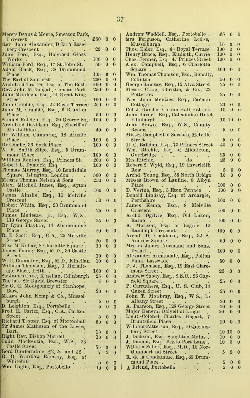 Messrs Deans & Moore, Smeaton Park, Inveresk Rev. John Alexander, D.D., 7 Rose- bery Crescent .... John Ford, Esq., Holyrood Glass Works William Ford, Esq., 17 St John St. Adam Black, Esq., 38 Drummond ,The Earl of Southesk Archibald Trotter, Esq. of The Bush Rev. John M'Dougall, Canaan Park John Murdoch, Esq., 14 Great King Street John Crabbie, Esq., 22 Royal Terrace John M. Crabbie, Esq., 6 Brunton Place Samuel Raleigh, Esq., 30 George Sq. Archibald Davidson, Esq., Sheriff of Mid-Lothian Dr William Cumming, 18 Ainslie Place Dr Combe, 36 York Place A. V. Smith Sligo, Esq., 5 Drum- mond Place William Renton, Esq., Princes St. Robert L. Dymock, Esq. Thomas Murray, Esq., 10 Londsdale Square, Islington, London . Messrs Thomas Nelson & Sons Alex. Mitchell Innes, Esq., Ayton Castle James Ainslie, Esq., 11 Melville Crescent Robert White, Esq , 23 Drummond Place James Lindesay, jr., Esq., W.S., 110 George Street Dr Lyon Playfair, 14 Abercrombie R. E. Scott, Esq., C.A., 25 Melville Street . . Miss M'Kellar, 8 Charlotte Square . James Young, Esq., M.D., 36 Castle Street W. C. Cumming, Esq , M.D., Kinellan William Thomson, Esq., 1 Hermit- age Place, Leith .... Sir James Coxe, Kinellan, Edinburgh The late Sir David Brewster . Sir G. G. Montgomery of Stanhope, Bart. Messrs John Kemp & Co., Mussel- burgh D. Leighton, Esq., Portobello . Fred. II. Carter, Esq., C.A., Carlton Street Richard Trotter, Esq. of Mortonhall Sir James Matheson of the Lewes, Bart. ...... Right Rev. Bishop Morrell Colin Mackenzie, Esq., W.S., 28 Castle Street .... Lord Dunfermline. £2, 2s. and £5 R. B. Wardlaw Ramsay, Esq. of Whitehill Wm. Inglis, Esq., Portobello . Andrew Waddell, Esq., Portobello . £5 0 0 £50 0 0 Mrs Ferguson, Catherine Lodge, Musselburgh .... 10 0 0 20 0 0 Thos. Elder, Esq., 40 Royal Terrace 100 0 0 Henry Bruce, Esq., Kinleith, Currie 100 0 0 100 0 0 Chas. Jenner, Esq., 47 Princes Street 100 0 0 50 0 0 Alex. Campbell, Esq., 6 Charlotte Square 100 0 0 105 0 0 Wm. Thomas Thomson, Esq., Bonally, 200 0 0 Colin ton 50 0 0 400 0 0 George Ramsay, Esq., 12 Alva Street 25 0 0 250 0 0 Messrs Craig, Christie, & Co., 23 Potterrow 25 0 0 100 0 0 Wm. John Menzies, Esq., Cailaan 2u0 0 0 Cottage 20 0 0 Col. J. Dundas, Carron Hall, Falkirk 10 0 0 50 0 0 John Burnet, Esq., Caledonian Hotel, 100 0 0 Edinburgh 10 10 0 John Brown, Esq., W.S., County 40 0 0 Rooms Misses Campbell of Succoth, Melville 5 0 0 100 0 0 Street 5 0 0 100 0 0 II. C. Baildon, Esq., 73 Princes Street Wm. Ritchie, Esq. of Middleton, Gorebridge 40 0 0 100 0 0 25 0 0 200 0 0 Mrs Ritchie, do. 25 0 0 100 0 0 Robert S. Wyld, Esq., 19 Inverleith Row . .... 5 0 0 500 0 0 Archd. Young, Esq., 58 North Bridge 10 0 0 250 0 0 Misses Brown of Lanfine, 8 Albyn Place . 100 0 0 100 0 0 D. Vertue, Esq., 3 Eton Terrace Donald Lindsay, Esq. of Ardargie, 100 0 0 5t) 0 0 Perthshire James Kemp, Esq., 8 Melville 100 0 0 25 0 0 Crescent Archd. Ogilvie, Esq., Old Liston, 100 0 0 25 0 0 Ratho A. Morison, Esq. of Bognie, 12 100 0 0 20 0 0 Randolph Crescent Archd. D. Cockburn, Esq., 32 St 100 0 0 20 0 0 Andrew Square .... 50 0 0 10 0 0 Messrs James Normand and Sons, Dysart 100 0 0 10 0 0 Alexander Annandale, Esq., Polton 10 0 0 Bank, Lass wade .... D. J. Thomson, Esq., 19 East Clare- 50 0 0 100 0 0 mont Street 25 0 0 25 0 0 Andrew Snody, Esq., S.S.C., 26 Gay- 4 0 0 field Square P. Carruthers, Esq., U. S. Club, 14 25 0 0 20 0 0 Queen Street .... John T. Mowbray, Esq., W S., 15 25 0 0 5 0 0 Albany Street .... 20 0 0 5 0 0 A. Pearson, Esq., 128 George Street Major-General Daly ell of Lingo 20 0 0 20 0 0 5 0 0 Lieut.-Colonel Charles Hagart, 7 50 0 0 Bruntsfield Place .... William Patterson, Esq., 10 Queens- 20 0 0 10 0 0 ferry Street 10 10 0 10 0 0 J. Dickson, Esq., Saughton Mains . 10 0 0 J. Donald, Esq., Biisto Port Lane . 10 0 0 50 0 0 William Seller, Esq., M.D., 18 Nor- 7 2 0 thumberland Street R. de la Condamine, Esq., 39 Drum- 5 5 0 5 0 0 mond Place 5 0 0 10 0 0 A Friend, Portobello 5 0 0