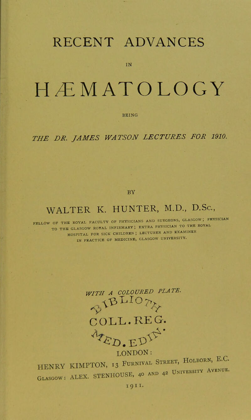 RECENT ADVANCES IN H/EMATOLOGY BEING THE DR. JAMES WATSON LECTURES FOR 1910. BY WALTER K. HUNTER, M.D., D.Sc, FELLOW OF THE ROVAL FACULTY OF PHYSICIANS AND SURGEONS, GLASGOW; PHYS.C.AN TO THE GLASGOW ROYAL INFIRMARY, EXTRA PHYSICIAN TO THE ROYAL HOSPITAL FOR SICK CHILDREN ; LECTURER AND EXAMINER IN PRACTICE OF MEDICINE, GLASGOW UNIVERSITY. WITH A COLOURED PLATE. COLL. KEG. LONDON: HENRY KIMPTON, 13 F^-niva. Stkeet, Ho.born, E.G. O..SOOW: ALEX. SXB.HOUSE. .0 ..o . U.v.Ksn-v « 1911.