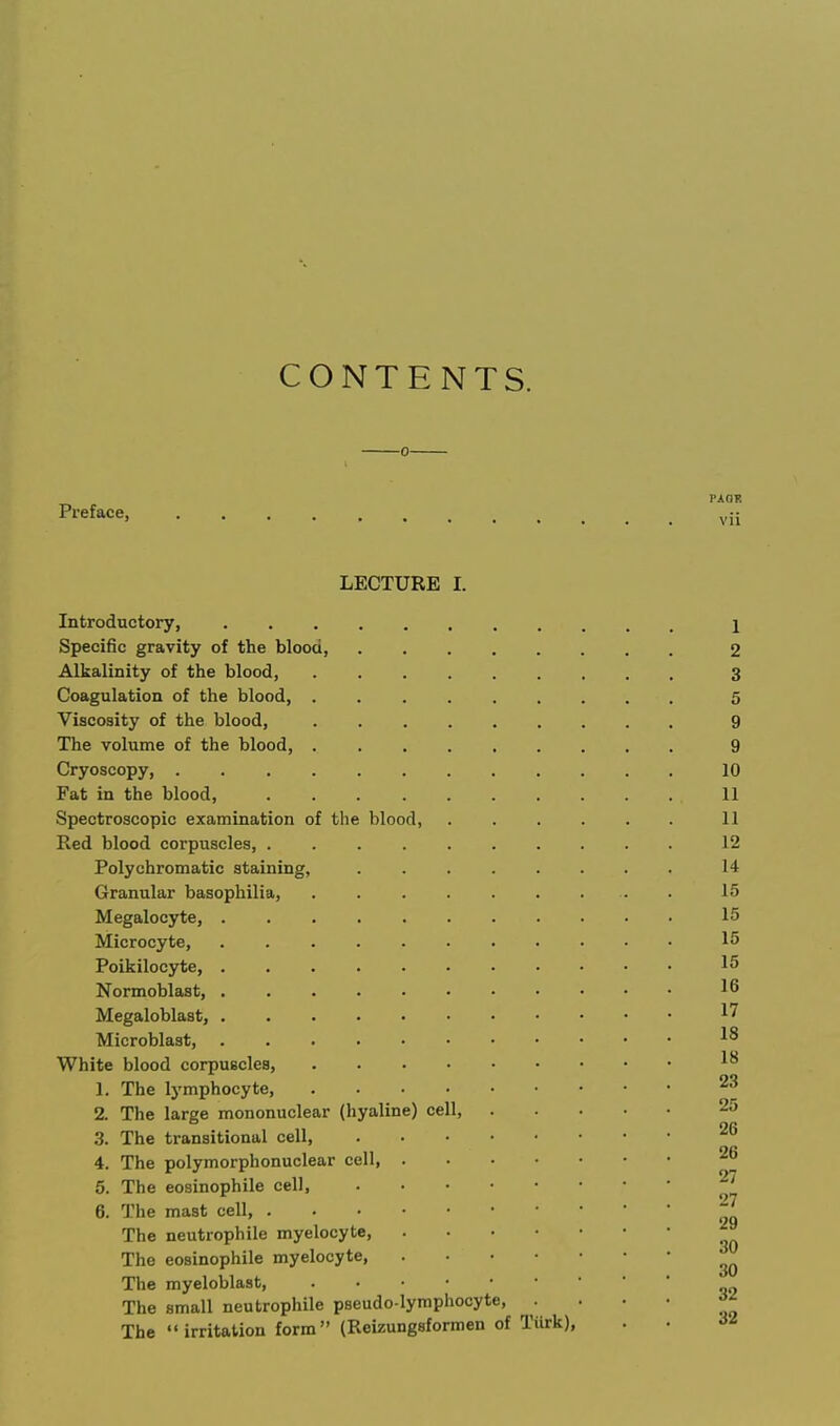 CONTENTS. Pi-eface, ^jj LECTURE I. Introductory, 1 Specific gravity of the blood, 2 Alkalinity of the blood, 3 Coagulation of the blood, 5 Viscosity of the blood, 9 The volume of the blood, 9 Cryoscopy, 10 Fat in the blood, 11 Spectroscopic examination of the blood, 11 Red blood corpuscles, 12 Polychromatic staining, 14 Granular basophilia, . 15 Megalocyte, 15 Microcyte, 15 Poikilocyte, 15 Normoblast, 16 Megaloblast, ^7 Microblast, White blood corpuscles, 1. The lymphocyte, 23 2. The large mononuclear (hyaline) cell, 25 .3. The transitional cell, 26 4. The polymorphonuclear cell, 26 5. The eosinophile cell, 27 6. The mast cell, ^ The neutrophile myelocyte, The eosinophile myelocyte, The myeloblast, The small neutrophile pseudo-lymphocyte The irritation form (Reizungsformen of Tiirk), . •