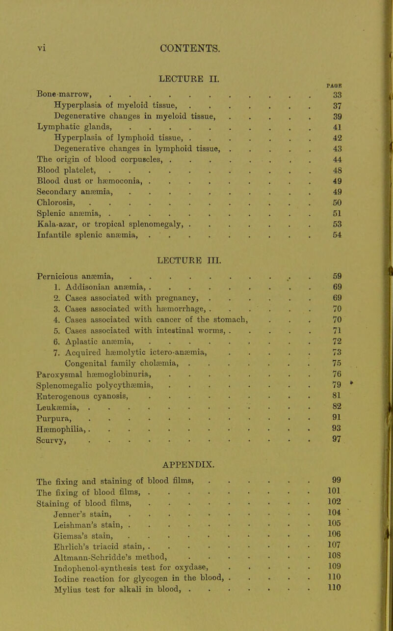 LECTURE II, PAGE Bone-marrow, 33 Hyperplasia of myeloid tissue, 37 Degenerative changes in myeloid tissue, 39 Lymphatic glands, . 41 Hyperplasia of lymphoid tissue, 42 Degenerative changes in lymphoid tissue, ..... 43 The origin of blood corpuscles 44 Blood platelet, ........... 48 Blood dust or hsemoconia, 49 Secondary ancemia, 49 Chlorosis 50 Splenic ansemia, 51 Kala-azar, or tropical splenomegaly, 53 Infantile splenic anaemia, 54 LECTURE IIL Pernicious ancemia, . 59 1. Addisonian anaemia, 69 2. Cases associated with pregnancy, 69 3. Cases associated with hiemorrhage, ...... 70 4. Cases associated with cancer of the stomach, ... 70 5. Cases associated with intestinal worms, 71 6. Aplastic anosmia, 72 7. Acquired hoemolytic ictero-ansBmia, 73 Congenital family choloemia, 76 Paroxysmal hcemoglobinuria, 76 Splenomegalic polycythoemia, 79 * Enterogenous cyanosis, 81 Leukaemia 82 Purpura, 91 Hasmophilia 93 Scurvy, 97 APPENDIX. The fixing and staining of blood films, 99 The fixing of blood films, 101 Staining of blood films, 102 Jenner's stain, 104 Leishman's stain, 105 Giemsa's stain, 106 Ehrlich's triacid stain, 107 Altmann-Schridde's method, 108 Indophenol-synthesis test for oxydase, 109 Iodine reaction for glycogen in the blood, 110 Mylius test for alkali in blood, 110