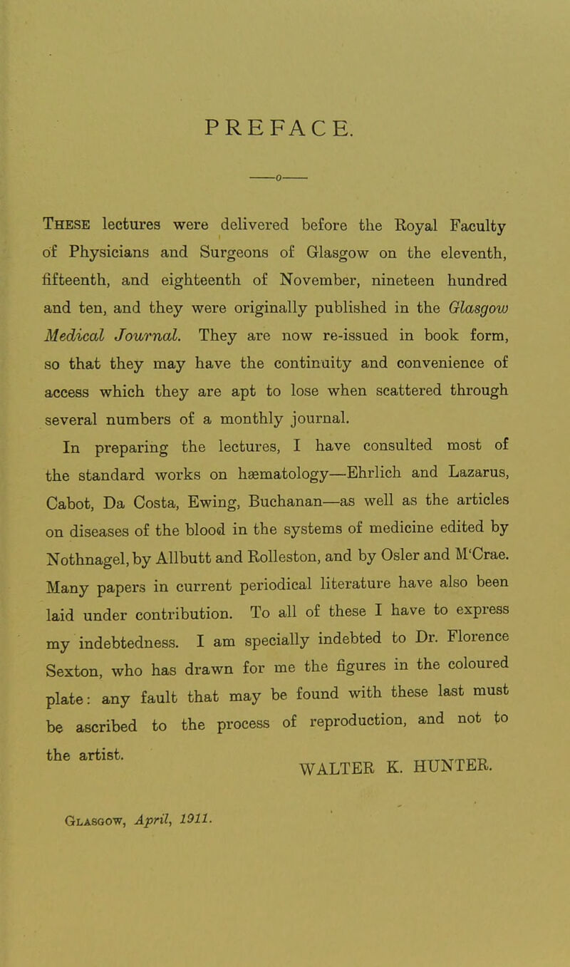 PREFACE. These lectures were delivered before the Royal Faculty of Physicians and Surgeons of Glasgow on the eleventh, fifteenth, and eighteenth of November, nineteen hundred and ten, and they were originally published in the Glasgow Medical Journal. They are now re-issued in book form, so that they may have the continuity and convenience of access which they are apt to lose when scattered through several numbers of a monthly journal. In preparing the lectures, I have consulted most of the standard works on hsematology—Ehrlich and Lazarus, Cabot, Da Costa, Ewing, Buchanan—as well as the articles on diseases of the blood in the systems of medicine edited by Nothnagel,by Allbutt and Rolleston, and by Osier and M'Crae. Many papers in current periodical literature have also been laid under contribution. To all of these I have to express my indebtedness. I am specially indebted to Dr. Florence Sexton, who has drawn for me the figures in the coloured plate: any fault that may be found with these last must be ascribed to the process of reproduction, and not to the artist. _ ^^TTT^Tmnr. WALTER K. HUNTER. Glasgow, April, 1011.