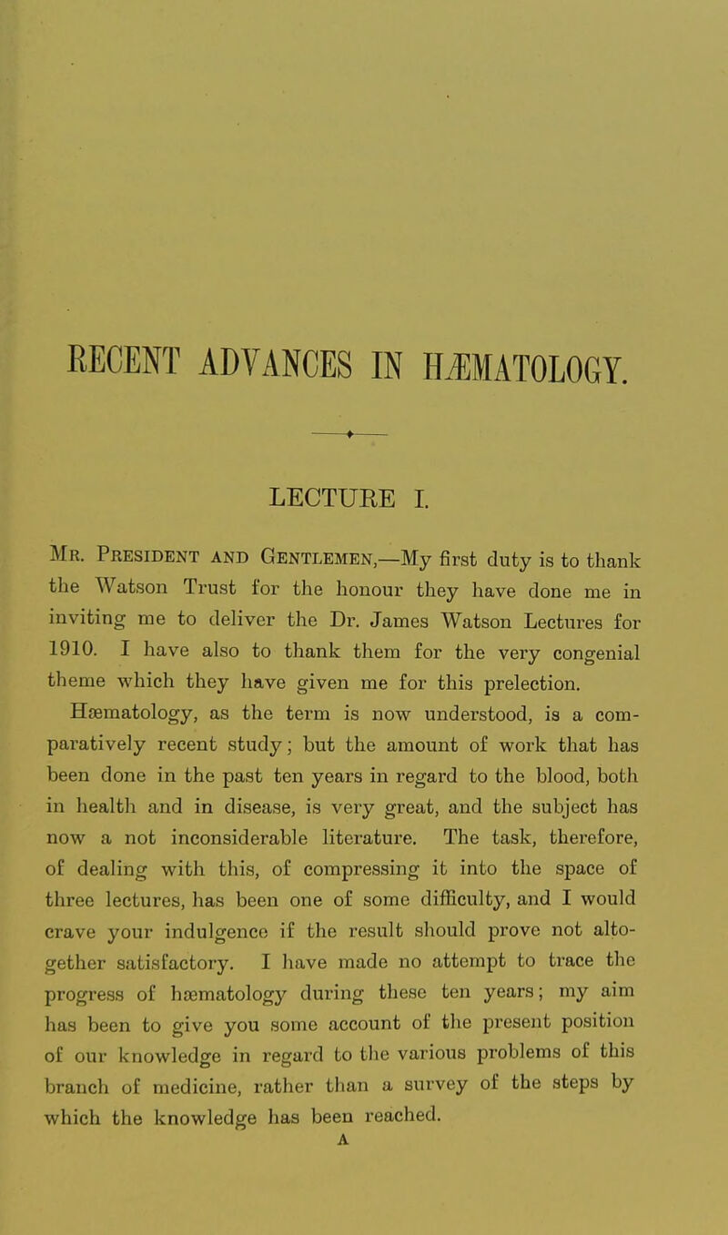 RECENT ADVANCES IN HMATOLOGY. ♦ LECTURE I. Mr. President and Gentlemen—My first duty is to thank the Watson Trust for the honour they have done me in inviting me to deliver the Dr. James Watson Lectures for 1910. I have also to thank them for the very congenial theme which they have given me for this prelection. HjBmatology, as the term is now understood, is a com- paratively recent study; but the amount of woi'k that has been done in the past ten years in regard to the blood, both in health and in disease, is very great, and the subject has now a not inconsiderable literature. The task, therefore, of dealing with this, of compressing it into the space of three lectures, has been one of some difficulty, and I would crave your indulgence if the result should prove not alto- gether satisfactory. I have made no attempt to trace the progress of hsomatology during these ten years; my aim has been to give you some account of the present position of our knowledge in regard to the various problems of this branch of medicine, rather than a survey of the steps by which the knowledge has been reached. A