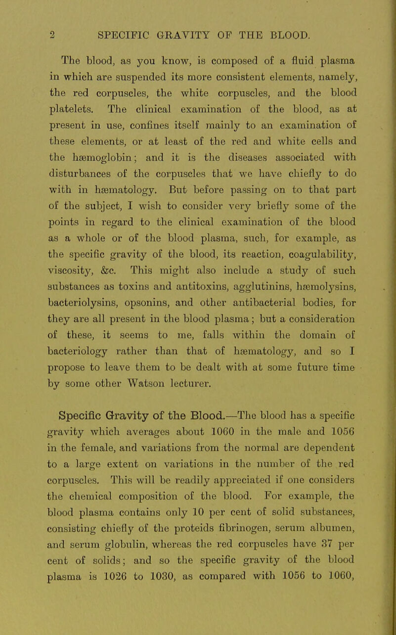 The blood, as you know, is composed o£ a fluid plasma in which are suspended its more consistent elements, namely, the red corpuscles, the white corpuscles, and the blood platelets. The clinical examination of the blood, as at present in use, confines itself mainly to an examination of these elements, or at least of the red and white cells and the haemoglobin; and it is the diseases associated with disturbances of the corpuscles that we have chiefly to do with in hasmatology. But before passing on to that part of the subject, I wish to consider very briefly some of the points in regard to the clinical examination of the blood as a whole or of the blood plasma, such, for example, as the specific gravity of the blood, its reaction, coagulability, viscosity, &c. This might also include a study of such substances as toxins and antitoxins, agglutinins, hsemolj^sins, bacteriolysins, opsonins, and other antibacterial bodies, for they are all present in the blood plasma; but a consideration of these, it seems to me, falls within the domain of bacteriology rather than that of hsematology, and so I propose to leave them to be dealt with at some future time by some other Watson lecturer. Specific Gravity of the Blood.—The blood has a specific gravity which averages about 1060 in the male and 1056 in the female, and variations from the normal are dependent to a large extent on variations in the niimber of the red corpuscles. This will be readily appreciated if one considers the chemical composition of the blood. For example, the blood plasma contains only 10 per cent of solid substances, consisting chiefly of the proteids fibrinogen, serum albumen, and serum globulin, whereas the red corpuscles have 37 per cent of solids; and so the specific gravity of the blood plasma is 1026 to 1030, as compared with 1056 to 1060,