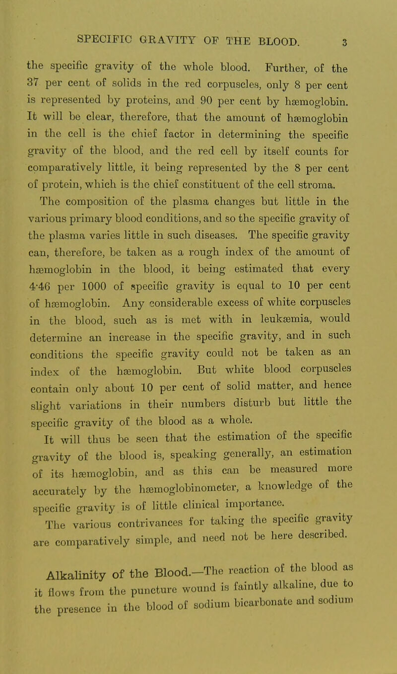 the specific gravity of the whole blood. Further, of the 37 per cent of solids in the red corpuscles, only 8 per cent is represented by proteins, and 90 per cent by haemoglobin. It will be clear, therefore, that the amount of haemoglobin in the cell is the chief factor in determining the specific gravity of the blood, and the red cell by itself counts for compai-atively little, it being represented by the 8 per cent of protein, which is the chief constituent of the cell stroma. The composition of the plasma changes but little in the various primary blood conditions, and so the specific gravitj^ of the plasma varies little in such diseases. The specific gravity can, therefore, be taken as a rough index of the amount of haemoglobin in the blood, it being estimated that every 4'46 per 1000 of specific gravity is equal to 10 per cent of hfemoglobin. Any considerable excess of white corpuscles in the blood, such as is met with in leukaemia, would determine an increase in the specific gravity, and in such conditions the specific gravity could not be taken as an index of the haemoglobin. But white blood corpuscles contain only about 10 per cent of solid matter, and hence slio-ht variations in their numbers disturb but little the specific gravity of the blood as a whole. It will thus be seen that the estimation of the specific gravity of the blood is, speaking generally, an estimation of its hemoglobin, and as this can be measured more accurately by the hamoglobinometer, a knowledge of the specific gravity is of little clinical importance. The various contrivances for taking the specific gravity are comparatively simple, and need not be here described. Alkalinity of the Blood.-The reaction of the blood as it flows from the puncture wound is faintly alkaline, due to the presence in the blood of sodium bicarbonate and sodium