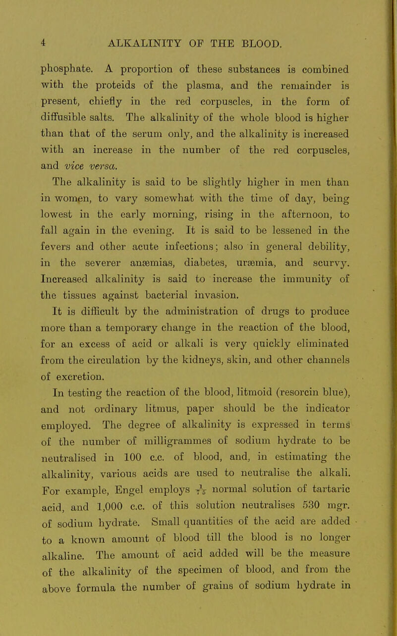 phosphate. A proportion of these substances is combined with the proteids of the plasma, and the remainder is present, chiefly in the red corpuscles, in the form of dilfusible salts. The alkalinity of the whole blood is higher than that of the serum only, and the alkalinity is increased with an increase in the number of the red corpuscles, and vice versa. The alkalinity is said to be slightly higher in men than in wompn, to vary somewhat with the time of d&y, being lowest in the early morning, rising in the afternoon, to fall again in the evening. It is said to be lessened in the fevers and other acute infections; also in general debility, in the severer anaemias, diabetes, urasmia, and scurvj''. Increased alkalinity is said to increase the immunity of the tissues against bacterial invasion. It is difficult by the administration of drugs to produce more than a temporaa-y change in the reaction of the blood, for an excess of acid or alkali is very quickly eliminated from the circulation by the kidneys, skin, and other channels of excretion. In testing the reaction of the blood, litmoid (resorcin blue), and not ordinary litmus, paper should be the indicator employed. The degree of alkalinity is expressed in terms of the number of milligrammes of sodium hydrate to be neutralised in 100 c.c. of blood, and, in estimating the alkalinity, various acids are used to neutralise the alkali. For example, Engel employs normal solution of tartaric acid, and 1,000 c.c. of this solution neutralises 530 mgr. of sodium hydrate. Small quantities of the acid are added to a known amount of blood till the blood is no longer alkaline. The amount of acid added will be the measure of the alkalinity of the specimen of blood, and from the above formula the number of grains of sodium hydrate in