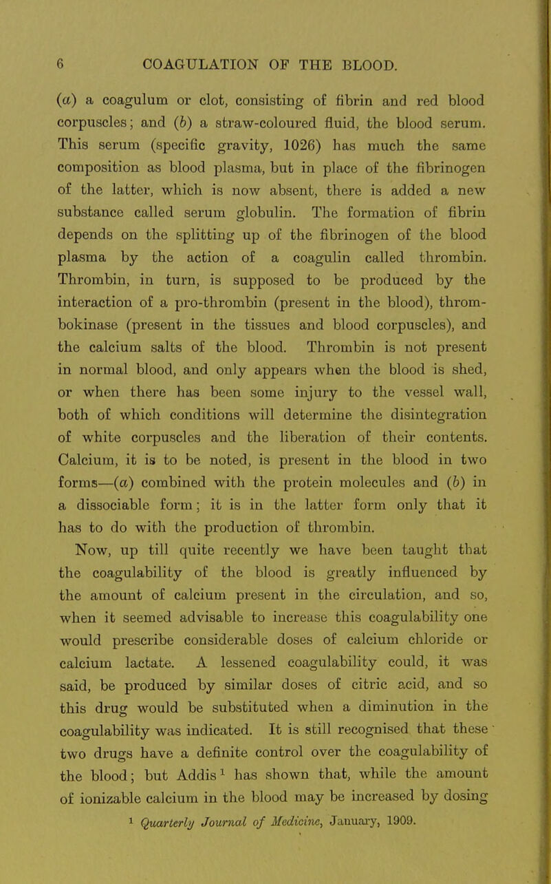 (a) a coagulum or clot, consisting of fibrin and red blood corpuscles; and (b) a straw-coloured fluid, the blood serum. This serum (specific gravity, 1026) has much the same composition as blood plasma, but in place of the fibrinogen of the latter, which is now absent, there is added a new substance called serum globulin. The formation of fibrin depends on the splitting up of the fibrinogen of the blood plasma by the action of a coagulin called thrombin. Thrombin, in turn, is supposed to be produced by the interaction of a pro-thrombin (present in the blood), throm- bokinase (present in the tissues and blood corpuscles), and the calcium salts of the blood. Thrombin is not present in normal blood, and only appears when the blood is shed, or when there has been some injury to the vessel wall, both of which conditions will determine the disintegration of white corpuscles and the liberation of their contents. Calcium, it is to be noted, is present in the blood in two forms—(a) combined with the protein molecules and (6) in a dissociable form; it is in the latter form only that it has to do with the production of thrombin. Now, up till quite recently we have been taught that the coagulability of the blood is greatly influenced by the amount of calcium present in the circulation, and so, when it seemed advisable to increase this coagulability one would prescribe considerable doses of calcium chloride or calcium lactate. A lessened coagulability could, it was said, be produced by similar doses of citric acid, and so this drug would be substituted when a diminution in the coagulability was indicated. It is still recognised that these two drugs have a definite control over the coagulability of the blood; but Addis ^ has shown that, while the amount of ionizable calcium in the blood may be increased by dosing 1 Quarterly Journal of Medicine, Jauuaiy, 1909.