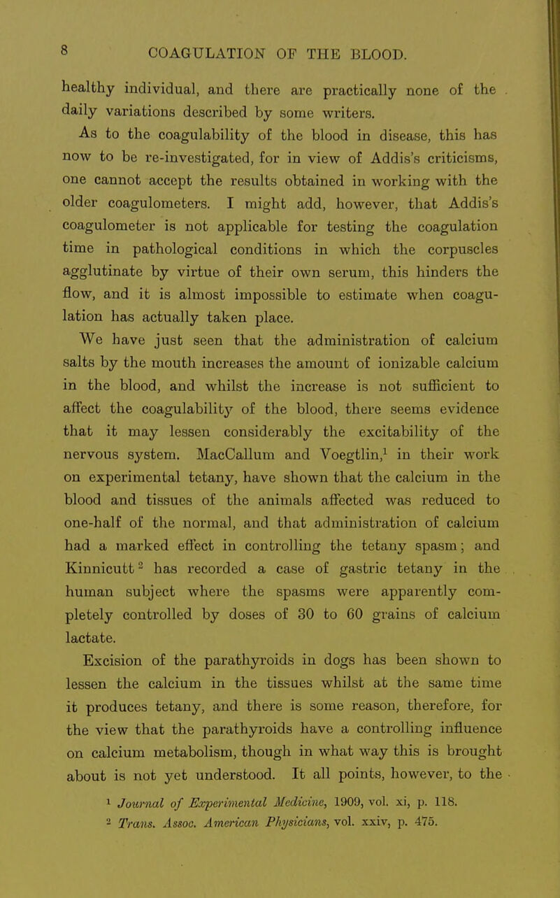 healthy individual, and there are practically none of the daily variations described by some writers. As to the coagulability of the blood in disease, this has now to be re-investigated, for in view of Addis's criticisms, one cannot accept the results obtained in working with the older coagulometers. I might add, however, that Addis's coagulometer is not applicable for testing the coagulation time in pathological conditions in which the corpuscles agglutinate by virtue of their own serum, this hinders the flow, and it is almost impossible to estimate when coagu- lation has actually taken place. We have just seen that the administration of calcium salts by the mouth increases the amount of ionizable calcium in the blood, and whilst the increase is not sufficient to affect the coagulabilitj'^ of the blood, there seems evidence that it may lessen considerably the excitaVjility of the nervous system. MacCallum and Voegtlin,^ in their work on experimental tetany, have shown that the calcium in the blood and tissues of the animals affected was reduced to one-half of the normal, and that administration of calcium had a marked effect in controlling the tetany spasm; and Kinnicutt^ has recorded a case of gastric tetany in the human subject where the spasms were apparently com- pletely controlled by doses of 30 to 60 grains of calcium lactate. Excision of the parathyroids in dogs has been shown to lessen the calcium in the tissues whilst at the same time it produces tetany, and there is some reason, therefore, for the view that the parathyroids have a controlling influence on calcium metabolism, though in what way this is brought about is not yet understood. It all points, however, to the 1 Journal of Experimental Medicine, 1909, vol. xi, p. 118. - Trans, Assoc. American Physicians, vol. xxiv, p. 475.