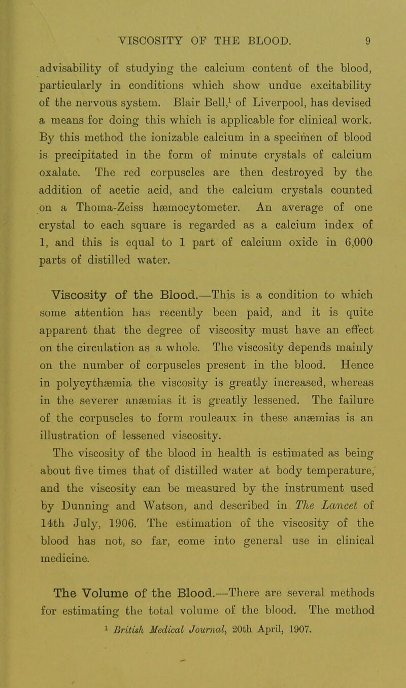 advisability of studying the calcium content of the blood, particularly in conditions which show undue excitability of the nervous system. Blair Bell/ of Liverpool, has devised a means for doing this which is applicable for clinical work. By this method the ionizable calcium in a specimen of blood is precipitated in the form of minute crystals of calcium oxalate. The red corpuscles are then destroyed by the addition of acetic acid, and the calcium crystals counted on a Thoma-Zeiss hgemocytometer. An average of one crystal to each square is regarded as a calcium index of 1, and this is equal to 1 part of calcium oxide in 6,000 parts of distilled water. Viscosity of the Blood.—This is a condition to which some attention has recently been paid, and it is quite apparent that the degree of viscosity must have an effect on the circulation as a whole. The viscosity depends mainly on the number of corpuscles present in the blood. Hence in polycythsemia the viscosity is greatly increased, whereas in the severer anaemias it is greatly lessened. The failure of the corpuscles to form rouleaux in these anaemias is an illustration of lessened viscosity. The viscosity of the blood in health is estimated as being about five times that of distilled water at body temperature, and the viscosity can be measured by the instrument used by Dunning and Watson, and described in The Lancet of 14th July, 1906. The estimation of the viscosity of the blood has not, so far, come into general use in clinical medicine. The Volume of the Blood.—There are several methods for estimating the total volume of the blood. The method ^ British Medical Journal, 20th April, 1907.