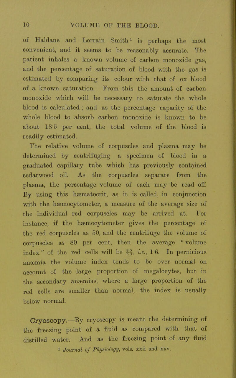 of Haldane and Lorrain Smith ^ is perhaps the most convenient, and it seems to be reasonably accurate. The patient inhales a known vohime of carbon monoxide gas, and the percentage of saturation of blood with the gas is estimated by comparing its colour with that of ox blood of a known saturation. From this the amount of carbon monoxide which will be necessary to saturate the whole blood is calculated; and as the percentage capacity of the whole blood to absorb carbon monoxide is known to be about 18'5 per cent, the total volume of the blood is readily estimated. The relative volume of corpuscles and plasma may be determined by centrifuging a specimen of blood in a graduated capillary tube which has previously contained cedarwood oil. As the corpuscles separate from the plasma, the percentage volume of each may be read ofi. By using this haematocrit, as it is called, in conjunction with the haemocytometer, a measure of the average size of the individual red corpuscles may be arrived at. For instance, if the hsemocytometer gives the percentage of the red corpuscles as 50, and the centrifuge the volume of corpuscles as 80 per cent, then the average  volume index of the red cells will be i.e., V6. In pernicious anaemia the volume index tends to be over normal on account of the large proportion of megalocytes, but in the secondary anaemias, where a large proportion of the red cells are smaller than normal, the index is usually below normal. Cryoscopy.—By cryoscopy is meant the determining of the freezing point of a fluid as compared with that of distilled water. And as the freezing point of any fluid 1 Journal of Physiology, vols, xxii and xxv.