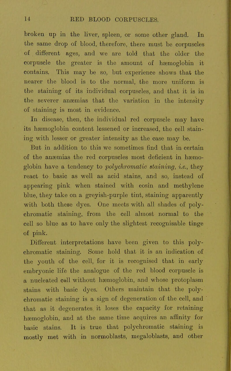 broken up in the liver, spleen, or some other gland. In the same drop of blood, therefore, there must be corpuscles of different ages, and we are told that the older the corpuscle the greater is the amount of haemoglobin it contains. This may be so, but experience shows that the nearer the blood is to the normal, the more uniform is the staining of its individual corpuscles, and that it is in the severer anaemias that the variation in the intensity of staining is most in evidence. In disease, then, the individual red corpuscle may have its haemoglobin content lessened or increased, the cell stain- ing with lesser or greater intensity as the case may be. But in addition to this wo sometimes find that in certain of the anaemias the red corpuscles most deficient in haemo- globin have a tendency to polychromatic staining, i.e., they react to basic as well as acid stains, and so, instead of appearing pink when stained with eosin and methylene blue, they take on a grcyish-pui'ple tint, staining apparently with both these dyes. One meets with all shades of poly- chi'omatic staining, from the cell almost normal to the cell so blue as to have only the slightest recognisable tinge of pink. Different interpretations have been given to this poly- chromatic staining. Some hold that it is an indication of the youth of the cell, for it is recognised that in early embryonic life the analogue of the red blood corpuscle is a nucleated cell without haemoglobin, and whose protoplasm stains with basic dyes. Others maintain that the poly- chromatic staining is a sign of degeneration of the cell, and that as it degenerates it loses the capacity for i-etaining haemoglobin, and at the same time acquii-es an affinity for basic stains. It is true that polychromatic staining is mostly met with in normoblasts, megaloblasts, and other