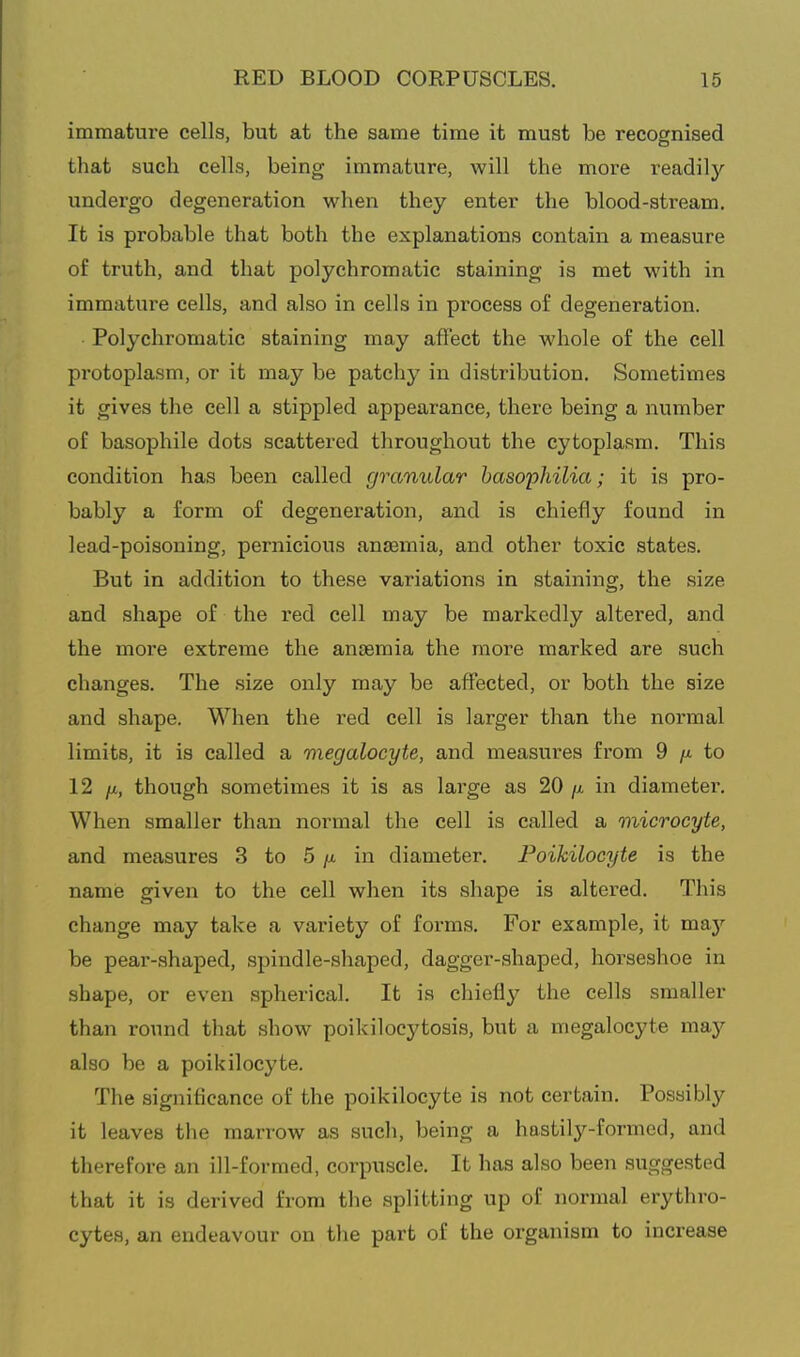 immature cells, but at the same time it must be recognised that such cells, being immature, will the more readily undergo degeneration when they enter the blood-atream. It is probable that both the explanations contain a measure of truth, and that polychromatic staining is met with in immature cells, and also in cells in process of degeneration. Polychromatic staining may affect the whole of the cell protoplasm, or it may be patchy in distribution. Sometimes it gives the cell a stippled appearance, there being a number of basophile dots scattered throughout the cytoplasm. This condition has been called granular basophilia; it is pro- bably a form of degeneration, and is chiefly found in lead-poisoning, pernicious anaemia, and other toxic states. But in addition to these variations in staining, the size and shape of the red cell may be markedly altered, and the more extreme the anaemia the more marked are such changes. The size only may be affected, or both the size and shape. When the red cell is larger than the normal limits, it is called a megalocyte, and measures from 9 /a to 12 fi, though sometimes it is as large as 20 ji in diameter. When smaller than normal the cell is called a microcyte, and measures 3 to 5 /a in diameter. Foikilocyte is the name given to the cell when its shape is altered. This change may take a variety of forms. For example, it maj'- be pear-shaped, spindle-shaped, dagger-shaped, horseshoe in shape, or even spherical. It is chiefly the cells smaller than round that show poikilocytosis, but a megalocyte may also be a poikilocyte. The significance of the poikilocyte is not certain. Possibly it leaves the marrow as such, being a hastily-formed, and therefore an ill-formed, corpuscle. It has also been suggested that it is derived from the splitting up of normal erythro- cytes, an endeavour on the part of the organism to increase