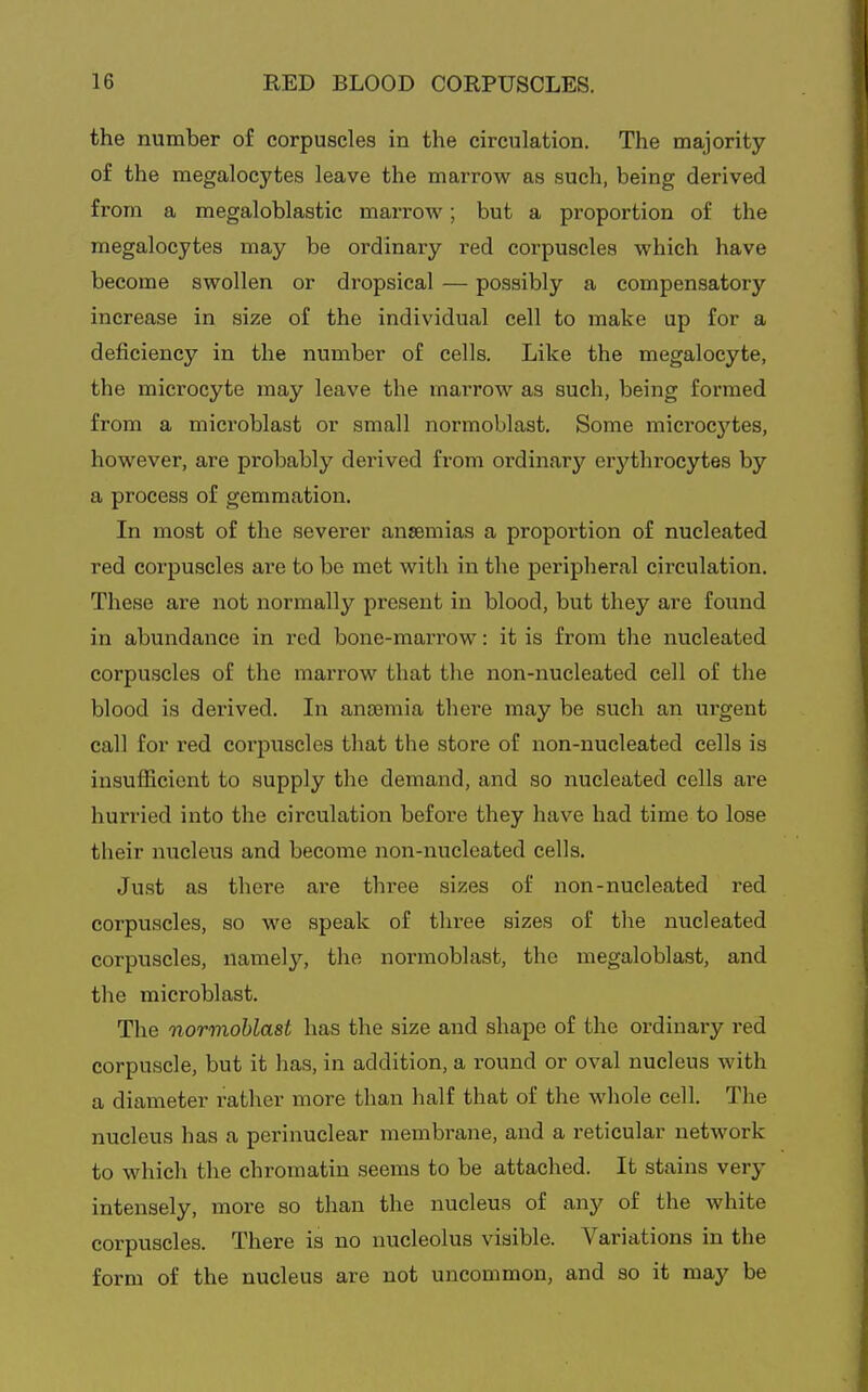 the number of corpuscles in the circulation. The majority of the megalocytes leave the marrow as such, being derived from a megaloblastic marrow; but a proportion of the megalocytes may be ordinary red corpuscles which have become swollen or dropsical — possibly a compensatory increase in size of the individual cell to make up for a deficiency in the number of cells. Like the megalocyte, the microcyte may leave the marrow as such, being formed from a microblast or small normoblast. Some microcj'^tes, however, are probably derived from ordinary erythrocytes by a process of gemmation. In most of the severer anaemias a proportion of nucleated red corpuscles are to be met with in the peripheral circulation. These are not normally present in blood, but they are found in abundance in red bone-marrow: it is from the nucleated corpuscles of the marrow that the non-nucleated cell of the blood is derived. In ancemia there may be such an urgent call for red corpuscles that the store of non-nucleated cells is insufficient to supply the demand, and so nucleated cells are hurried into the circulation before they have had time to lose their nucleus and become non-nucleated cells. Just as there are three sizes of non-nucleated red corpuscles, so we speak of three sizes of the nucleated corpuscles, namely, the normoblast, the megaloblast, and the microblast. The normohlast has the size and shape of the ordinary red corpuscle, but it has, in addition, a round or oval nucleus with a diameter rather more than half that of the whole cell. The nucleus has a perinuclear membrane, and a reticular network to which the chromatin seems to be attached. It stains very intensely, more so than the nucleus of any of the white corpuscles. There is no nucleolus visible. Variations in the form of the nucleus are not uncommon, and so it may be