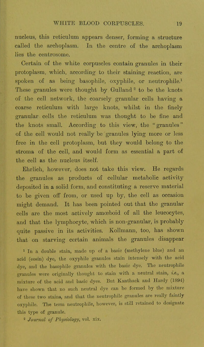 nucleus, this reticulum appears denser, forming a structure called the arehoplasm. In the centre of the archoplasm lies the centrosome. Certain of the white corpuscles contain granules in their protoplasm, which, according to their staining reaction, are spoken of as being basophile, oxyphile, or neutrophile.^ These granules were thought by Gulland ^ to be the knots of the cell network, the coarsely granular cells having a coarse reticulum with large knots, whilst in the finely granular cells the reticulum was thought to be fine and the knots small. According to this view, the granules of the cell would not really be granules lying more or less free in the cell protoplasm, but they would belong to the stroma of the cell, and would form as essential a part of the cell as the nucleus itself. Ehrlicli, however, does not take this view. He regards the granules as products of cellular metabolic activity deposited in a solid form, and constituting a reserve material to be given off from, or used up by, the cell as occasion might demand. It has been pointed out that the granular cells are the most actively amoeboid of all the leucocytes, and that the lymphocyte, which is non-granular, is probably quite passive in its activities. Kollmann, too, has shown that on starving certain animals the granules disappear 1 In a double stain, made up of a basic (methylene blue) and an acid (eoain) dye, the oxyphile gi-anules stain intensely with the acid dye, and the basophile granules with the basic dye. Tlie neutrophile granules were originally tliought to stain with a neutral stain, i.e., a mixture of the acid and basic dyes. But Kanthack and Hardy (1894) liave shown that no such neutral dye can be formed by the mixture of these two stains, and that the neutrophile granules are really faintly oxyphile. The term neutrophile, however, is still retained to designate this type of granule. 2 Journal of Physiology, vol. xix.