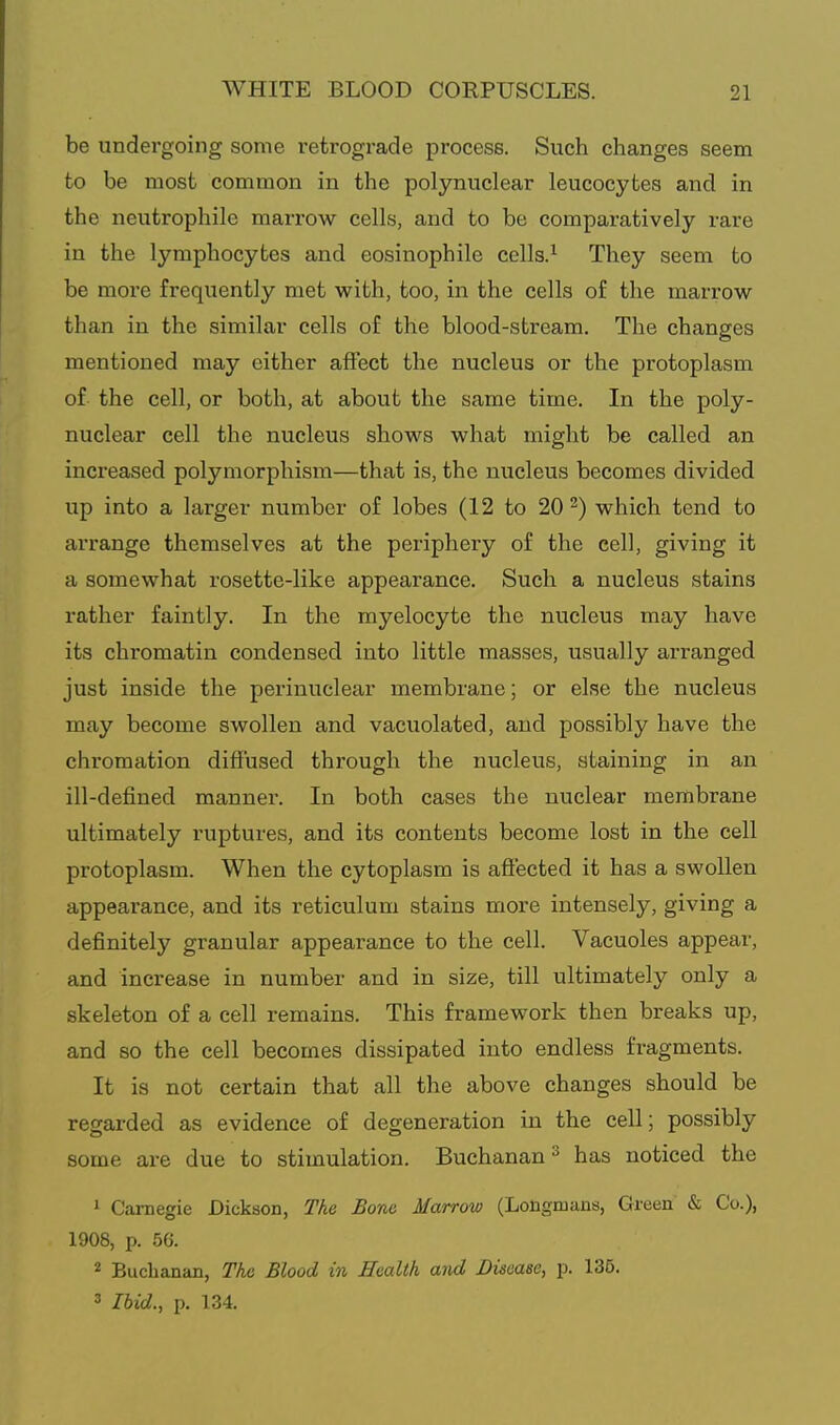 be undergoing some retrograde process. Such changes seem to be most common in the polynuclear leucocytes and in the neutrophile marrow cells, and to be comparatively rare in the lymphocytes and eosinophile cells.^ They seem to be more frequently met with, too, in the cells of the marrow than in the similar cells of the blood-stream. The changes mentioned may either affect the nucleus or the protoplasm of the cell, or both, at about the same time. In the poly- nuclear cell the nucleus shows what might be called an increased polymorphism—that is, the nucleus becomes divided up into a larger number of lobes (12 to 20^) which tend to arrange themselves at the periphery of the cell, giving it a somewhat rosette-like appearance. Such a nucleus stains rather faintly. In the myelocyte the nucleus may have its chromatin condensed into little masses, usually arranged just inside the perinuclear membrane; or else the nucleus may become swollen and vacuolated, and possibly have the chromation diffused through the nucleus, staining in an ill-defined manner. In both cases the nuclear membrane ultimately ruptures, and its contents become lost in the cell protoplasm. When the cytoplasm is affected it has a swollen appearance, and its reticulum stains more intensely, giving a definitely granular appearance to the cell. Vacuoles appear, and increase in number and in size, till ultimately only a skeleton of a cell remains. This framework then breaks up, and 80 the cell becomes dissipated into endless fragments. It is not certain that all the above changes should be regarded as evidence of degeneration in the cell; possibly some are due to stimulation. Buchanan ^ has noticed the 1 Carnegie Dickson, The Bom Marrow (Longmans, Green & Co.), 1908, p. 56. 2 Buchanan, The Blood in Health and Disease, p. 135. 3 Ibid., p. 134.