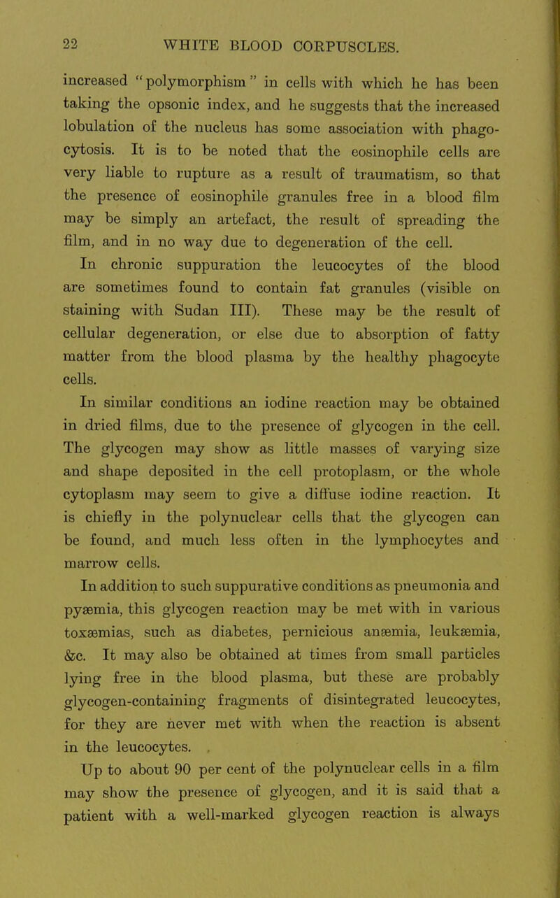 increased  polymorphism  in cells with which he has been taking the opsonic index, and he suggests that the increased lobulation of the nucleus has some association with phago- cjrtosis. It is to be noted that the eosinophil cells are very liable to rupture as a result of traumatism, so that the presence of eosinophile granules free in a blood film may be simply an artefact, the result of spreading the film, and in no way due to degeneration of the cell. In chronic suppuration the leucocytes of the blood are sometimes found to contain fat granules (visible on staining with Sudan III). These may be the result of cellular degeneration, or else due to absorption of fatty matter from the blood plasma by the healthy phagocyte cells. In similar conditions an iodine reaction may be obtained in dried films, due to the presence of glycogen in the cell. The glycogen may show as little masses of varying size and shape deposited in the cell protoplasm, or the whole cytoplasm may seem to give a diffuse iodine reaction. It is chiefly in the polynuclear cells that the glycogen can be found, and much less often in the lymphocytes and marrow cells. In addition to such suppurative conditions as pneumonia and pyaemia, this glycogen reaction may be met with in various toxaemias, such as diabetes, pernicious anaemia, leukaemia, &c. It may also be obtained at times from small particles lying free in the blood plasma, but these are probably glycogen-containing fragments of disintegrated leucocytes, for they are never met with when the reaction is absent in the leucocytes. , Up to about 90 per cent of the polynuclear cells in a film may show the presence of glycogen, and it is said that a patient with a well-marked glycogen reaction is always