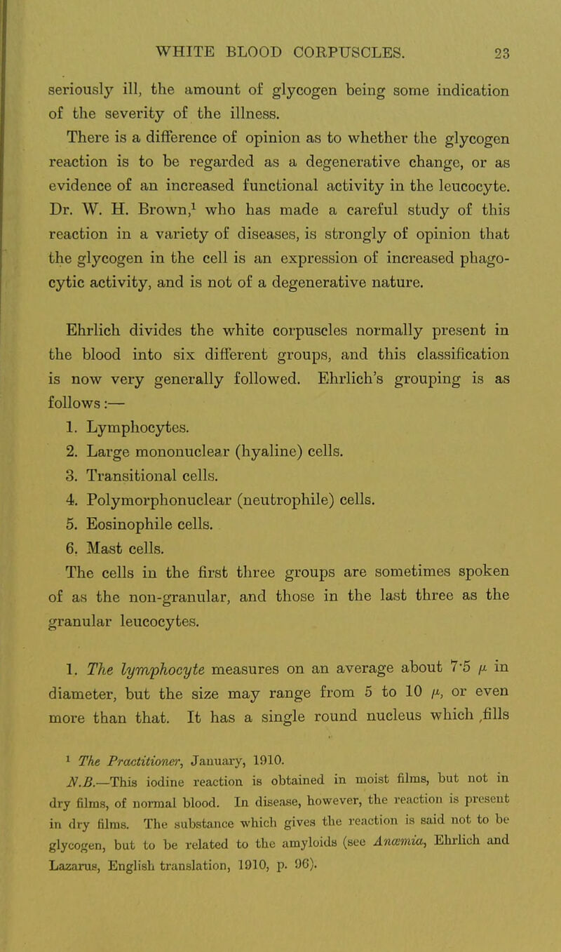 seriously ill, the amount of glycogen being some indication of the severity of the illness. There is a difference of opinion as to whether the glycogen reaction is to be regarded as a degenerative change, or as evidence of an increased functional activity in the leucocyte. Dr. W. H. Brown,^ who has made a careful study of this reaction in a variety of diseases, is strongly of opinion that the glycogen in the cell is an expression of increased phago- cytic activity, and is not of a degenerative nature. Ehrlich divides the white corpuscles normally present in the blood into six different groups, and this classification is now very generally followed. Ehrlich's grouping is as follows:— 1. Lymphocytes. 2. Large mononuclear (hyaline) cells. 3. Transitional cells. 4. Polymorphonuclear (neutrophile) cells. 5. Eosinophile cells. 6. Mast cells. The cells in the first three groups are sometimes spoken of as the non-granular, and those in the last three as the granular leucocytes. 1. The lymphocyte measures on an average about 7-5 n in diameter, but the size may range from 5 to 10 /j-, or even more than that. It has a single round nucleus which ,fills 1 The Practitioner, January, 1910. —This iodine reaction is obtained in moist films, but not in dry films, of normal blood. In disease, however, the reaction is present in dry films. The substance which gives the reaction is said not to be glycogen, but to be related to the amyloids (see Anamia, Ehrlich and Lazarus, English translation, 1910, p. !)G).