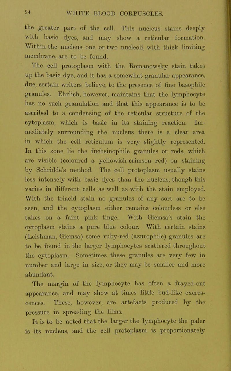 the greater part oi the cell. This nucleus stains deeply with basic dyes, and may show a reticular formation. Within the nucleus one or two nucleoli, with thick limiting membrane, are to be found. The cell protoplasm with the Romanowsky stain takes up the basic dye, and it has a somewhat granular appearance, due, certain writers believe, to the presence of fine basophile granules. Ehrlich, however, maintains that the lymphocyte has no such granulation and that this appearance is to be ascribed to a condensing of the reticular structure of the cytoplasm, which is basic in its staining reaction. Im- mediately surrounding the nucleus there is a clear area in which the cell reticulum is very slightly represented. In this zone lie the fuchsinophile granules or rods, which are visible (coloured a yellowish-crimson red) on staining by Schridde's method. The cell protoplasm usually stains less intensely with basic dyes than the nucleus, though this varies in different cells as well as with the stain employed. With the triacid stain no granules of any sort are to be seen, and the cytoplasm either remains colourless or else takes on a faint pink tinge. With Giemsa's stain the cytoplasm stains a pure blue colour. With certain stains (Leishman, Giemsa) some ruby-red (azurophile) granules are to be found in the larger lymphocytes scattered throughout the cytoplasm. Sometimes these granules are very few in number and large in size, or they may be smaller and more abundant. The margin of the lymphocyte has often a frayed-out appearance, and may show at times little bud-like exci-es- cences. These, however, are artefacts produced by the pressure in spreading the films. It is to be noted that the larger the lymphocyte the paler is its nucleus, and the cell protoplasm is proportionately