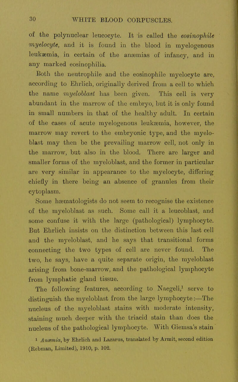 of the polynuclear leucocyte. It is called the eosinophile myelocyte, and it is found in the blood in myelogenous leukaemia, in certain of the anaemias of infancy, and in any marked eosinophilia. Both the neutrophile and the eosinophile myelocyte are, according to Ehrlich, originally derived from a cell to which the name myeloblast has been given. This cell is very abundant in the marrow of the embryo, but it is onlj'^ found in small numbers in that of the healthj'^ adult. In certain of the cases of acute myelogenous leukaemia, however, the marrow may revert to the embryonic type, and the myelo- blast may then be the prevailing marrow cell, not only in the marrow, but also in the blood. There ai'e larger and smaller forms of the myeloblast, and the former in particular are very similar in appearance to the myelocyte, differing chiefly in there being an absence of granules from their cytoplasm. Some hcematologists do not seem to recognise the existence of the myeloblast as such. Some call it a leucoblast, and some confuse it with the large (pathological) lymphocyte. But Ehrlich insists on the distinction between this last cell and the mj'^eloblast, and he says that transitional forms connecting the two types of cell are never found. The two, he says, have a quite separate origin, the myeloblast arising from bone-marrow, and the pathological lymphocyte from lymphatic gland tissue. The following features, according to Naegeli,^ serve to distinguish the mj'^eloblast from the large lymphocyte:—The nucleus of the myeloblast stains with moderate intensity, staining much deeper with the triacid stain than does the nucleus of the pathological lymphocyte. With Giemsa's stain 1 Anoemia, by Ehrlich and Lazarus, translated by Armit, second edition (Kebman, Limited), 1910, p. 102.