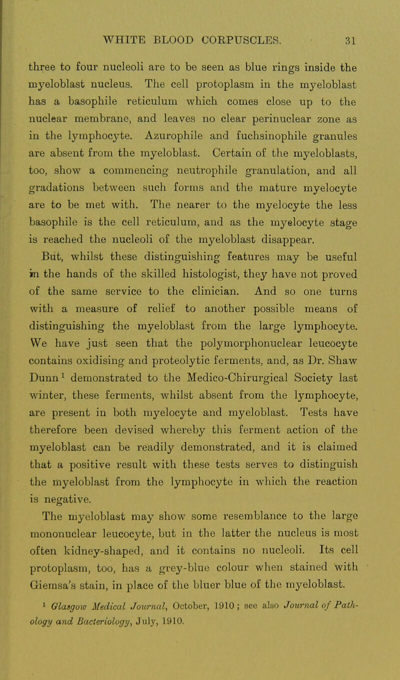three to four nucleoli are to be seen as blue rings inside the myeloblast nucleus. The cell protoplasm in the myeloblast has a basophile reticulum which comes close up to the nuclear membrane, and leaves no clear perinuclear zone as in the lymphocyte. Azurophile and fuchsinophile granules are absent from the myeloblast. Certain of the myeloblasts, too, show a commencing neutrophile granulation, and all gradations between such forms and the mature myelocyte are to be met with. The nearer to the myelocyte the less basophile is the cell reticulum, and as the myelocyte stage is reached the nucleoli of the myeloblast disappear. But, whilst these distinguishing features may be useful in the hands of the skilled histologist, they have not proved of the same service to the clinician. And so one turns with a measure of relief to another possible means of distinguishing the myeloblast from the large lymphocyte. We have just seen that the polymorphonuclear leucocyte contains oxidising and proteolytic ferments, and, as Dr. Shaw Dunn^ demonstrated to the Medico-Chirurgical Society last winter, these ferments, whilst absent from the lymphocyte, are present in both myelocyte and myeloblast. Tests have therefore been devised whereby this ferment action of the myeloblast can be readily demonstrated, and it is claimed that a positive result with these tests serves to distinguish the myeloblast from the lymphocyte in which the reaction is negative. The myeloblast may show some resemblance to the large mononuclear leucocyte, but in the latter the nucleus is most often kidney-shaped, and it contains no nucleoli. Its cell protoplasm, too, has a grey-blue colour when stained with Giemsa's stain, in place of the bluer blue of the myeloblast. 1 Glasgow Medical Journal^ October, 1910; see also Journal of Path- ology and Bacteriology, July, 1910.