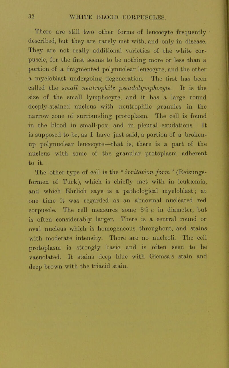 There are still two other forma of leucocyte frequently described, but they are rarely met with, and only in disease. Thej'^ are not really additional varieties of the white cor- puscle, for the first seems to be nothing more or less than a portion of a fragmented polynuclear leucocyte, and the other a myeloblast undergoing degeneration. The first has been called the small neutropliile 'pseudolymioliocyie. It is the size of the small lymphocyte, and it has a large round deeply-stained nucleus with neutrophile granules in the narrow zone of surrounding protoplasm. The cell is found in the blood in small-pox, and in pleural exudations. It is supposed to be, as I have just said, a portion of a broken- up polynuclear leucocyte—that is, there is a part of the nucleus with some of the granular protoplasm adherent to it. The other type of cell is the irritation form (Reizungs- formen of Tiirk), which is chiefly met with in leukaemia, and which Ehrlich says is a pathological myeloblast; at one time it was regarded as an abnormal nucleated red corpuscle. The cell measures some 8'5 /x in diameter, but is often considerably larger. There is a central round or oval nucleus which is homogeneous throughout, and stains with moderate intensity. There are no nucleoli. The cell protoplasm is strongly basic, and is often seen to be vacuolated. It stains deep blue with Giemsa's stain and deep brown with the triacid stain.