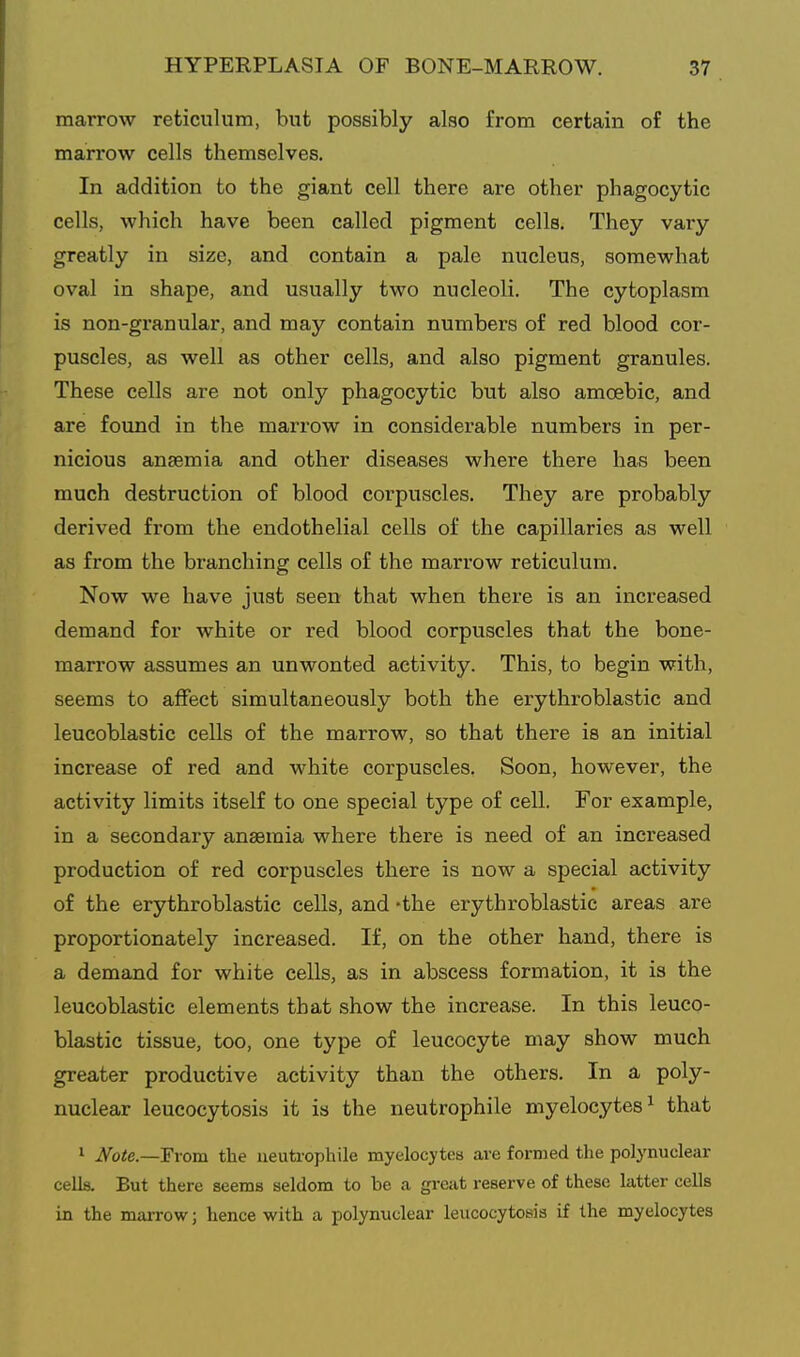 marrow reticulum, but possibly also from certain of the marrow cells themselves. In addition to the giant cell there are other phagocytic cells, which have been called pigment cells. They vary greatly in size, and contain a pale nucleus, somewhat oval in shape, and usually two nucleoli. The cytoplasm is non-granular, and may contain numbers of red blood cor- puscles, as well as other cells, and also pigment granules. These cells are not only phagocytic but also amoebic, and are found in the marrow in considerable numbers in per- nicious anaemia and other diseases where there has been much destruction of blood corpuscles. They are probably derived from the endothelial cells of the capillaries as well as from the branching cells of the marrow reticulum. Now we have just seen that when there is an increased demand for white or red blood corpuscles that the bone- marrow assumes an unwonted activity. This, to begin with, seems to affect simultaneously both the erythroblastic and leucoblastic cells of the marrow, so that there is an initial increase of red and white corpuscles. Soon, however, the activity limits itself to one special type of cell. For example, in a secondaiy anaemia where there is need of an increased production of red corpuscles there is now a special activity of the erythroblastic cells, and 'the erythroblastic areas are proportionately increased. If, on the other hand, there is a demand for white cells, as in abscess formation, it is the leucoblastic elements that show the increase. In this leuco- blastic tissue, too, one type of leucocyte may show much greater productive activity than the others. In a poly- nuclear leucocytosis it is the neutrophile myelocytes^ that ' Note.—From the iieuti-ophile myelocytes are formed the polynuclear cells. But there seems seldom to be a great reserve of these latter cells in the marrow; hence with a polynuclear leucocytosis if the myelocytes