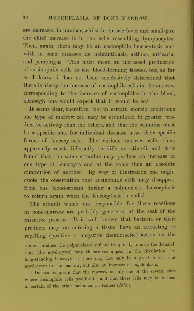 are increased in number, wliilst in enteric fever and small-pox the chief increase is in the cells resembling lymphocytes. Then, again, there may be an eosinophilc leucocytosis met with in such diseases as helminthiasis, asthma, urticaria, and pemphigus. This must mean an increased production of eosinophile cells in the blood-forming tissues, but, as far as I know, it has not been conclusively determined that there is always an increase of eosinophile cells in the marrow corresponding to the increase of eosinophiles in the blood, although one would expect that it would be so.^ It seems clear, therefore, that in certain morbid conditions one type of marrow cell may be stimulated to greater pro- ductive activity than the others, and that the stimulus must be a specific one, for individual diseases have their specific forms of leucocytosis. The various marrow cells, then, apparently react differently to different stimuli, and it is found that the same stimulus may produce an increase of one type of leucocyte and at the same time an absolute diminution of another. By way of illustration one might quote the observation that eosinophile cells may disappear from the blood-stream during a polynuclear leucocytosis to return again when the leucocytosis is ended. The stimuli which are responsible for these reactions in bone-marrow are probably generated at the seat of the infective process. It is well known that bacteria or their products may, on entering a tissue, have an attracting or repelling (positive or negative chemiotactic) action on the cannot produce the polynuclears sufficiently quickly to meet the demand, they (the myelocytes) may themselves appear in the circulation. In long-standing leucocytosis there may not only be a gi-eat increase of myelocytes in the marrow, but also an increase of myeloblasts. 1 Dickson suggests that the marrow is only one of the several sites where eosinophile cells proliferate, and that these cells may be formed in certain of the other haemopoietic tissues {Ibid.).
