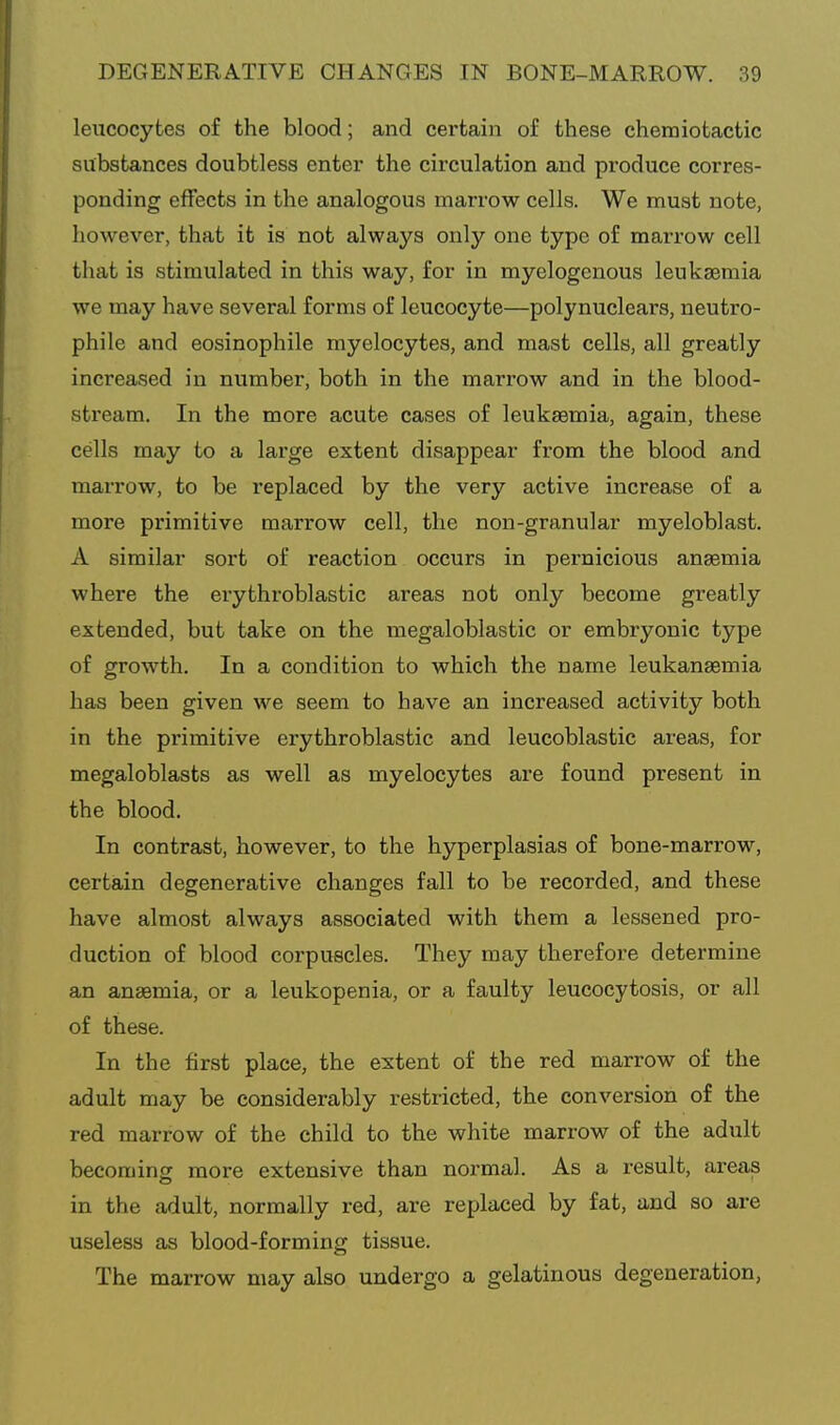 leucocytes of the blood; and certain of these chemiotactic substances doubtless enter the circulation and produce corres- ponding effects in the analogous marrow cells. We must note, however, that it is not always only one type of marrow cell that is stimulated in this way, for in myelogenous leukaemia we may have several forms of leucocyte—polynuclears, neutro- phile and eosinophile myelocytes, and mast cells, all greatly increased in number, both in the marrow and in the blood- stream. In the more acute cases of leukaemia, again, these cells may to a large extent disappear from the blood and marrow, to be replaced by the very active increase of a more primitive marrow cell, the non-granular myeloblast. A similar sort of reaction occurs in pernicious anaemia where the erythroblastic areas not only become greatly extended, but take on the megaloblastic or embryonic type of growth. In a condition to which the name leukanaemia has been given we seem to have an increased activity both in the primitive erythroblastic and leucoblastic areas, for megaloblasts as well as myelocytes are found present in the blood. In contrast, however, to the hyperplasias of bone-marrow, certain degenerative changes fall to be recorded, and these have almost always associated with them a lessened pro- duction of blood corpuscles. They may therefore determine an anaemia, or a leukopenia, or a faulty leucocytosis, or all of these. In the first place, the extent of the red marrow of the adult may be considerably restricted, the conversion of the red marrow of the child to the white marrow of the adult becoming more extensive than normal. As a result, areas in the adult, normally red, are replaced by fat, and so are useless as blood-forming tissue. The marrow may also undergo a gelatinous degeneration,
