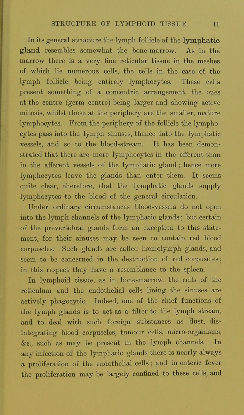 In its general structure the lymph follicle of the lymphatic gland resembles somewhat the bone-marrow. As in the marrow there is a very fine reticular tissue in the meshes of which lie numerous cells, the cells in the case of the lymph follicle being entirely lymphocytes. These cells present something of a concentric arrangement, the ones at the centre (germ centre) being larger and showing active mitosis, whilst those at the periphery are the smaller, mature lymphocytes. Fi'om the periphery of the follicle the lympho- cytes pass into the lymph sinuses, thence into the lymphatic vessels, and so to the blood-stream. It has been demon- sti'ated that there are more lymphocytes in the efferent than in the afferent vessels of the lymphatic gland; hence more lymphocytes leave the glands than enter them. It seems quite clear, therefore, that the lymphatic glands supply lymphocytes to the blood of the general circulation. Under ordinary circumstances blood-vessels do not open into the lymph channels of the lymphatic glands; but certain of the prevertebral glands form an exception to this state- ment, for their sinuses may be seen to contain red blood corpuscles. Such glands are called hjemolymph glands, and seem to be concerned in the destruction of red corpuscles; in this respect they have a resemblance to the spleen. In lymphoid tissue, as in, bone-marrow, the cells of the reticulum and the endothelial cells lining the sinuses are actively phagocytic. Indeed, one of the chief functions of the lymph glands is to act as a filter to the lymph stream, and to deal with such foreign substances as dust, dis- integrating blood corpuscles, tumour cells, micro-organisms, &c., such as may be present in the lymph channels. In any infection of the lymphatic glands there is nearly always a proliferation of the endothelial cells; and in enteric fever the proliferation may be largely confined to these cells, and