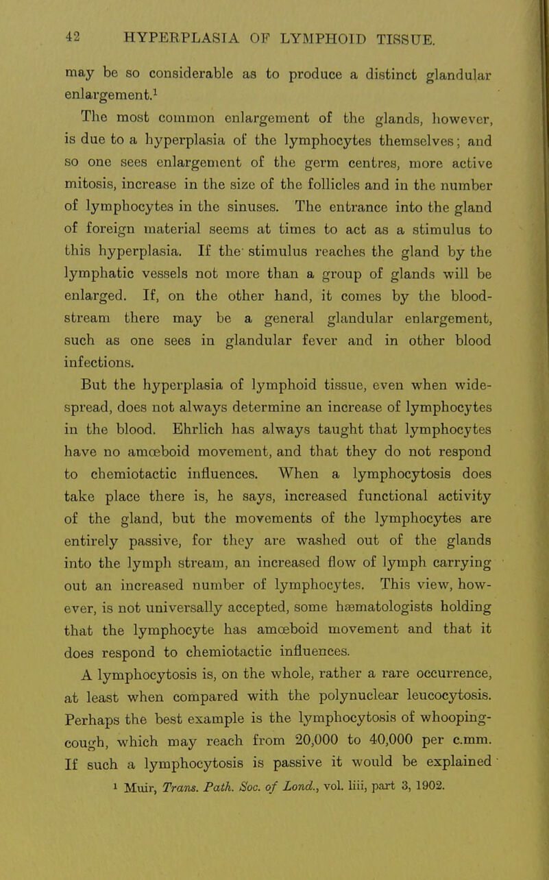 may be so considerable as to produce a distinct glandular enlargement.^ The most common enlargement of the glands, however, is due to a hyperplasia of the lymphocytes themselves; and so one sees enlargement of the germ centres, more active mitosis, increase in the size of the follicles and in the number of lymphocytes in the sinuses. The entrance into the gland of foreign material seems at times to act as a stimulus to this hyperplasia. If the' stimulus reaches the gland by the lymphatic vessels not more than a group of glands will be enlarged. If, on the other hand, it comes by the blood- stream there may be a general glandular enlargement, such as one sees in glandular fever and in other blood infections. But the hyperplasia of lymphoid tissue, even when wide- spread, does not always determine an increase of lymphocytes in the blood. Ehrlich has always taught that lymphocytes have no amceboid movement, and that they do not respond to chemiotactic influences. When a lymphocytosis does take place there is, he says, increased functional activity of the gland, but the movements of the lymphocytes are entirely passive, for they are washed out of the glands into the lymph stream, an increased flow of lymph carrying out an increased number of lymphocytes. This view, how- ever, is not universally accepted, some haematologists holding that the lymphocyte has amoeboid movement and that it does respond to chemiotactic influences. A lymphocytosis is, on the whole, rather a rare occurrence, at least when compared with the polynuclear leucocytosis. Perhaps the best example is the lymphocytosis of whooping- cough, which may reach from 20,000 to 40,000 per c.mm. If such a lymphocytosis is passive it would be explained 1 Muir, Tram. Path. Soc. of Lond., vol. liii, part 3, 1902.