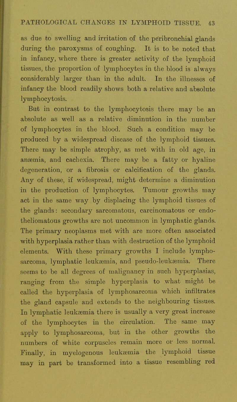 as due fco swelling and irritation of the peribronchial glands during the paroxysms of coughing. It is to be noted that in infancy, where there is greater activity of the lymphoid tissues, the proportion of lymphocytes in the blood is always considerably larger than in the adult. In the illnesses of infancy the blood readily shows both a relative and absolute lymphocytosis. But in contrast to the lymphocytosis there may be an absolute as well as a relative diminution in the number of lymphocytes in the blood. Such a condition may be produced by a widespread disease of the lymphoid tissues. There may be simple atrophy, as met with in old age, in anaemia, and cachexia. There may be a fatty or hyaline degeneration, or a fibrosis or calcification of the glands. Any of these, if widespread, might determine a diminution in the production of lymphocytes. Tumour growths may act in the same way by displacing the lymphoid tissues of the glands: secondary sarcomatous, carcinomatous or endo- theliomatous growths are not uncommon in lymphatic glands. The primary neoplasms met with are more often associated with hyperplasia rather than with destruction of the lymphoid elements. With these primary growths I include lympho- sarcoma, lymphatic leukaemia, and pseudo-leukaemia. There seems to be all degrees of malignancy in such hyperplasias, ranging from the simple hyperplasia to what might be called the hyperplasia of lymphosarcoma which infiltrates the gland capsule and extends to the neighbouring tissues. In lymphatic leukaemia there is usually a very great increase of the lymphocytes in the circulation. The same may apply to lymphosarcoma, but in the other growths the numbers of white corpuscles remain more or less normal. Finally, in myelogenous leuka3mia the lymphoid tissue may in part be transformed into a tissue resembling red