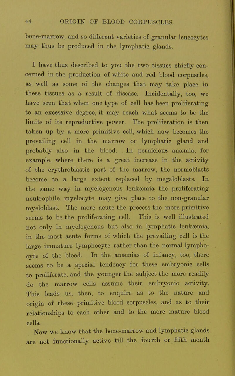 bone-marrow, and so dift'erent varieties of granular leucocytes may thus be produced in the lymphatic glands. I have thus described to you the two tissues chiefly con- cerned in the production of white and red blood corpuscles, as well as some of the changes that may take place in these tissues as a result of disease. Incidentally, too, we have seen that when one type of cell has been proliferating to an excessive degree, it may reach what seems to be the limits of its reproductive power. The proliferation is then taken up by a more primitive cell, which now becomes the prevailing cell in the marrow or lymphatic gland and probably also in the blood. In pernicious anaemia, for example, where there is a great increase in the activity of the erythroblastic part of the marrow, the normoblasts become to a large extent replaced by megaloblasts. In the same way in myelogenous leukaemia the proliferating neutrophile myelocyte may give place to the non-granular myeloblast. The more acute the process the more primitive seems to be the proliferating cell. This is well illustrated not only in myelogenous but also in lymphatic leukaemia, in the most acute forms of which the prevailing cell is the large immature lymphocyte rather than the normal lympho- cyte of the blood. In the anaemias of infancy, too, there seems to be a special tendency for these embryonic cells to proliferate, and the younger the subject the more readily do the marrow cells assume their embryonic activity. This leads us, then, to enquire as to the nature and origin of these primitive blood corpuscles, and as to their relationships to each other and to the more mature blood cells. Now we know that the bone-marrow and lymphatic glands are not functionally active till the fourth or fifth month