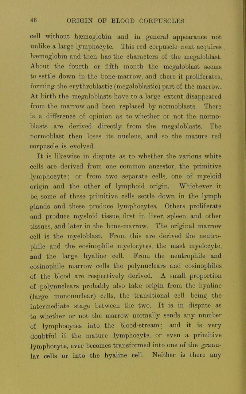 cell without haemoglobin and in general appearance not unlike a large lymphocyte. This red corpuscle next acquires haemoglobin and then has the characters of the megaloblast. About the fourth or fifth month the megaloblast seems to settle down in the bone-marrow, and there it proliferates, forming the erythroblastic (megaloblastic) part of the marrow. At birth the megaloblasts have to a large extent disappeared from the marrow and been replaced by normoblasts. There is a difference of opinion as to whether or not the normo- blasts are derived directly from the megaloblasts. The normoblast then loses its nucleus, and so the mature red corpuscle is evolved. It is likewi.se in dispute as to whether the various white cells are derived from one common ancestor, the primitive lymphocyte; or from two separate cells, one of myeloid origin and the other of lymphoid origin. Whichever it be, some of these primitive cells settle down in the lymph glands and these produce lymphocytes. Others proliferate and produce myeloid tissue, first in liver, spleen, and other tissues, and later in the bone-marrow. The original marrow cell is the myeloblast. From this are derived the neutro- phile and the eosinophile myelocytes, the mast myelocyte, and the large hyaline cell. From the neutrophile and eosinophile marrow cells the polynuclears and eosinophiles of the blood are respectivelj'^ derived. A small proportion of polynuclears probably also take origin from the hyaline (large mononuclear) cells, the transitional cell being the intermediate stage between the two. It is in dispute as to whether or not the marrow normally sends any number of lymphocytes into the blood-stream; and it is very doubtful if the mature lymphocyte, or even a primitive lymphocyte, ever becomes transformed into one of the granu- lar cells or into the hyaline cell. Neither is there any