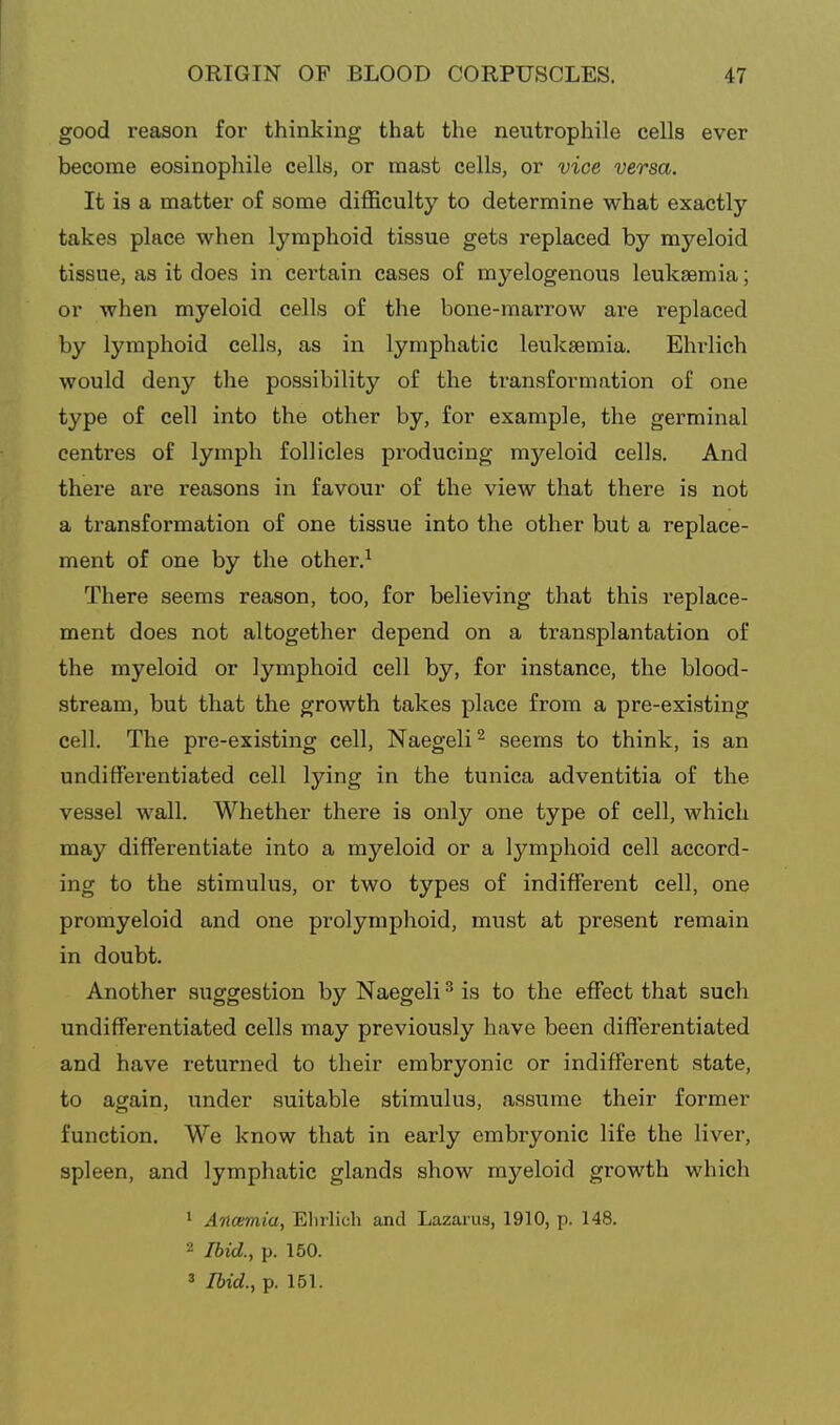 good reason for thinking that the neutrophile cells ever become eosinophile cells, or mast cells, or vice versa. It is a matter of some difficulty to determine what exactly takes place when lymphoid tissue gets replaced by myeloid tissue, as it does in certain cases of myelogenous leukaemia; or when myeloid cells of the bone-marrow are replaced by lymphoid cells, as in lymphatic leukaemia. Ehrlich would deny the possibility of the transformation of one type of cell into the other by, for example, the germinal centres of lymph follicles producing myeloid cells. And there are reasons in favour of the view that there is not a transformation of one tissue into the other but a replace- ment of one by the other.^ There seems reason, too, for believing that this replace- ment does not altogether depend on a transplantation of the myeloid or lymphoid cell by, for instance, the blood- stream, but that the growth takes place from a pre-existing cell. The pre-existing cell, Naegeli^ seems to think, is an undifferentiated cell lying in the tunica adventitia of the vessel wall. Whether there is only one type of cell, which may differentiate into a myeloid or a lymphoid cell accord- ing to the stimulus, or two types of indifferent cell, one promyeloid and one prolymphoid, must at present remain in doubt. Another suggestion by Naegeli ^ is to the effect that such undifferentiated cells may previously have been differentiated and have returned to their embryonic or indifferent state, to again, under suitable stimulus, assume their former function. We know that in early embryonic life the liver, spleen, and lymphatic glands show myeloid growth which 1 Ancemia, Elirlich and Lazarus, 1910, p. 148. 2 Ibid., p. 150. 3 Ibid., p. 151.