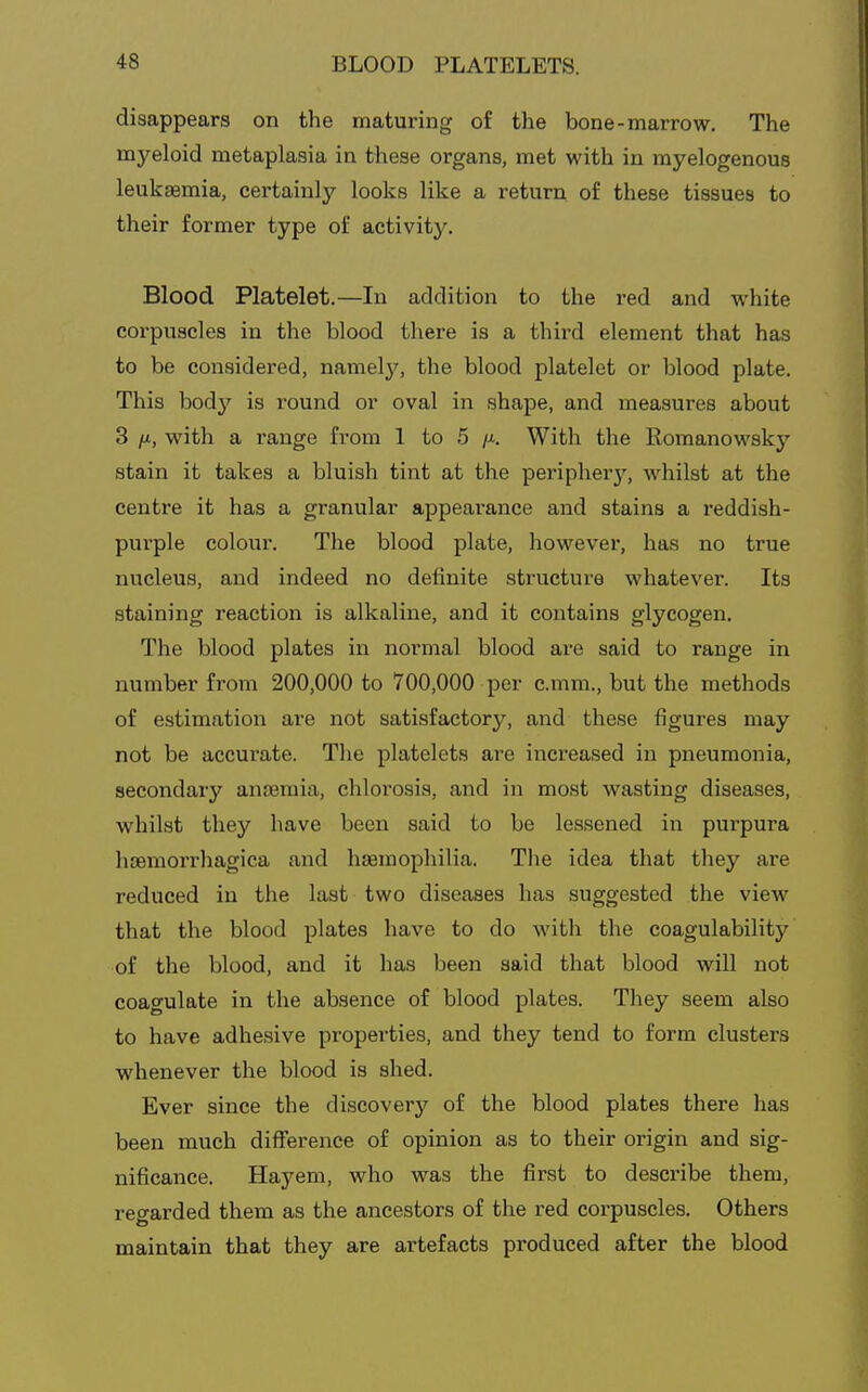 disappears on the maturing of the bone-marrow. The mj^eloid metaplasia in these organs, met with in myelogenous leukaemia, certainly looks like a return of these tissues to their former type of activity. Blood Platelet.—In addition to the I'ed and white corpuscles in the blood there is a third element that has to be considered, namely, the blood platelet or blood plate. This body is round or oval in shape, and measures about 3 /M, with a range from 1 to 5 /x. With the Romanowsky stain it takes a bluish tint at the peripherj^, whilst at the centre it has a granular appearance and stains a I'eddish- purple colour. The blood plate, however, has no true nucleus, and indeed no definite structure whatever. Its staining reaction is alkaline, and it contains glycogen. The blood plates in normal blood are said to range in number from 200,000 to 700,000 per c.mm., but the methods of estimation are not satisfactory, and these figures may not be accurate. The platelets are increased in pneumonia, secondary anoeraia, chlorosis, and in most wasting diseases, whilst they have been said to be lessened in purpura hoemori-hagica and hseraophilia. The idea that they are reduced in the last two diseases has suggested the view that the blood plates have to do with the coagulability of the blood, and it has been said that blood will not coagulate in the absence of blood plates. They seem also to have adhesive properties, and they tend to form clusters whenever the blood is shed. Ever since the discovery of the blood plates there has been much difference of opinion as to their origin and sig- nificance. Hayem, who was the first to describe them, regarded them as the ancestors of the red corpuscles. Others maintain that they are artefacts produced after the blood