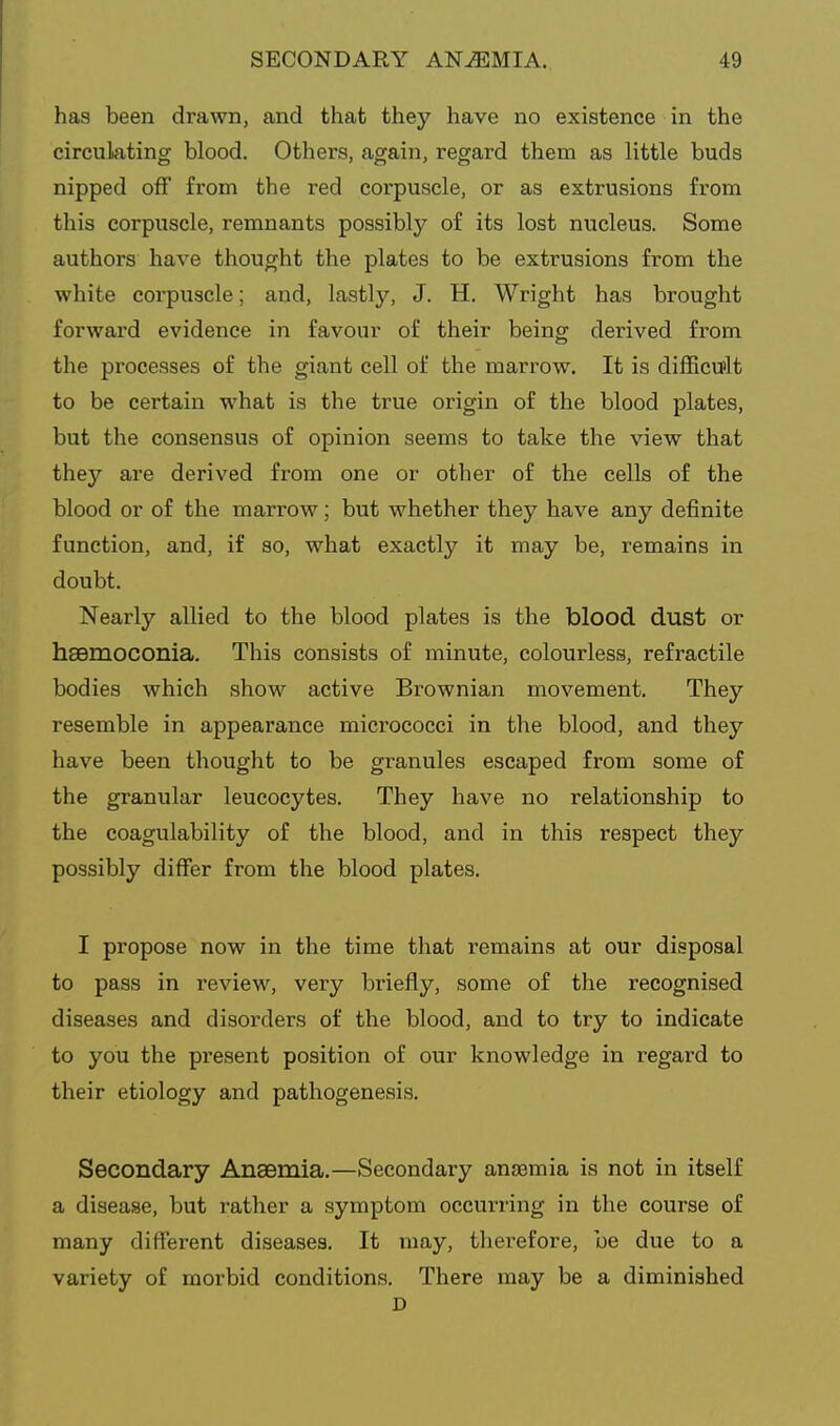 has been drawn, and that they have no existence in the circulating blood. Others, again, regard them as little buds nipped off from the red corpuscle, or as extrusions from this corpuscle, remnants possibly of its lost nucleus. Some authors have thought the plates to be extrusions from the white corpuscle; and, lastly, J. H. Wright has brought forward evidence in favour of their being derived from the processes of the giant cell of the marrow. It is difficult to be certain what is the true origin of the blood plates, but the consensus of opinion seems to take the view that they are derived from one or other of the cells of the blood or of the marrow; but whether they have any definite function, and, if so, what exactly it may be, remains in doubt. Nearly allied to the blood plates is the blood dust or haBmoconia. This consists of minute, colourless, refractile bodies which show active Brownian movement. They resemble in appearance micrococci in the blood, and they have been thought to be granules escaped from some of the granular leucocytes. They have no relationship to the coagulability of the blood, and in this respect they possibly differ from the blood plates. I propose now in the time that remains at our disposal to pass in review, very briefly, some of the recognised diseases and disorders of the blood, and to try to indicate to you the present position of our knowledge in regard to their etiology and pathogenesis. Secondary Anaemia.—Secondary anaemia is not in itself a disease, but rather a symptom occurring in the course of many different diseases. It may, therefore, be due to a variety of morbid conditions. There may be a diminished D