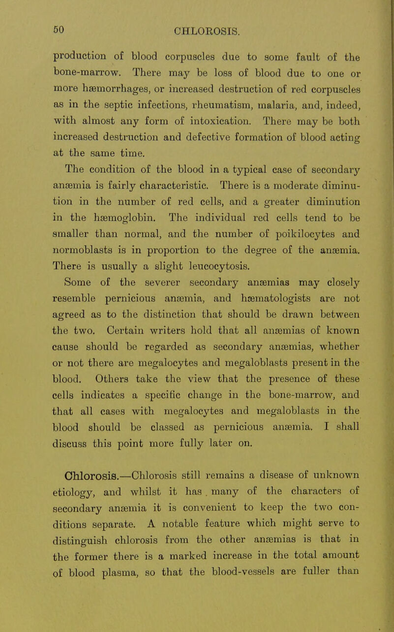 production of blood corpuscles due to some fault of the bone-marrow. There may be loss of blood due to one or more haemorrhages, or increased destruction of red corpuscles as in the septic infections, rheumatism, malaria, and, indeed, with almost any form of intoxication. There may be both increased destruction and defective formation of blood acting at the same time. The condition of the blood in a typical case of secondary ancemia is fairly characteristic. There is a moderate diminu- tion in the number of red cells, and a gi'eater diminution in the haemogflobin. The individual red cells tend to be smaller than normal, and the number of poikilocytes and normoblasts is in proportion to the degree of the anaemia. There is usually a slight leucocytosis. Some of the severer secondary anaemias may closely resemble pernicious anaemia, and hasmatologists are not agreed as to the distinction that should be drawn between the two. Certain writers hold that all anaemias of known cause should be regarded as secondary anaemias, whether or not there are megalocytes and megaloblasts present in the blood. Others take the view that the presence of these cells indicates a specific change in the bone-marrow, and that all cases with megalocytes and megaloblasts in the blood should be classed as pernicious anaemia. I shall discuss this point more fully later on. Chlorosis.—Chlorosis still remains a disease of unknown etiology, and whilst it has . many of the characters of secondary ansenn'a it is convenient to keep the two con- ditions separate. A notable feature which might serve to distinguish chlorosis from the other anaemias is that in the former there is a marked increase in the total amount of blood plasma, so that the blood-vessels are fuller than