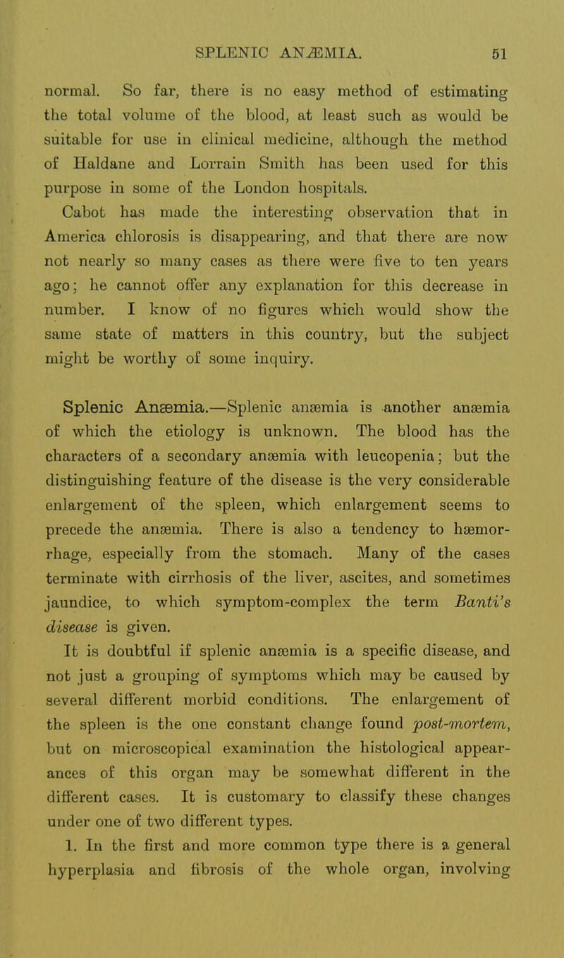 normal. So far, there is no easy method of estimating the total volume of the blood, at least such as would be suitable for use in clinical medicine, although the method of Haldane and Lorrain Smith has been used for this purpose in some of the London hospitals. Cabot has made the interesting observation that in America chlorosis is disappearing, and that there are now not nearly so many cases as there were five to ten years ago; he cannot offer any explanation for this decrease in number. I know of no figures which would show the same state of matters in this country, but the subject miglit be worthy of some inquiry. Splenic Ansemia.—Splenic antemia is another anaemia of which the etiology is unknown. The blood has the characters of a secondary ansemia with leucopenia; but the distinguishing feature of the disease is the very considerable enlargement of the spleen, which enlargement seems to precede the ancemia. There is also a tendency to liEemor- rhage, especially from the stomach. Many of the cases terminate with cirrhosis of the liver, ascites, and sometimes jaundice, to which symptom-complex the term Banti's disease is given. It is doubtful if splenic ansemia is a specific disease, and not just a grouping of symptoms which may be caused by several different morbid conditions. The enlargement of the spleen is the one constant change found post-mortem, but on microscopical examination the histological appear- ances of this organ may be somewhat different in the different cases. It is customary to classify these changes under one of two different types. 1. In the first and more common type there is a general hyperplasia and fibrosis of the whole organ, involving