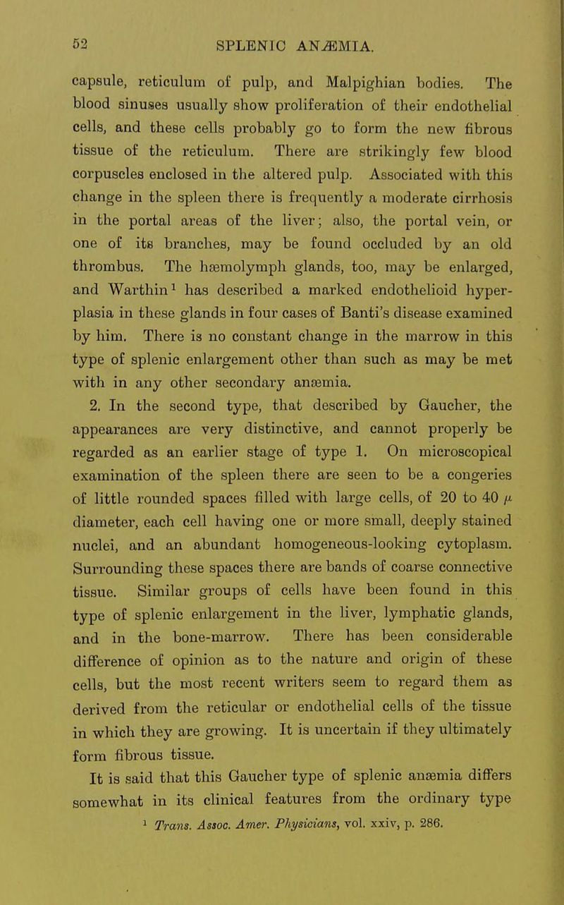 capsule, reticulum of pulp, and Malpighian bodies. The blood sinuses usually show proliferation of their endothelial cells, and these cells probably go to form the new fibrous tissue of the reticulum. There are strikingly few blood corpuscles enclosed in the altered pulp. Associated with this change in the spleen there is frequently a moderate cirrhosis in the portal areas of the liver; also, the portal vein, or one of its branches, may be found occluded by an old thrombus. The hEemolymph glands, too, may be enlarged, and Warthin^ has described a marked endothelioid hyper- plasia in these glands in four cases of Banti's disease examined by him. There is no constant change in the marrow in this type of splenic enlargement other than such as may be met with in any other secondary anasmia. 2. In the second type, that described by Gaucher, the appearances are very distinctive, and cannot propei'ly be regarded as an earlier stage of type 1. On microscopical examination of the spleen there are seen to be a congeries of little rounded spaces filled with large cells, of 20 to 40 diameter, each cell having one or more small, deeply stained nuclei, and an abundant homogeneous-looking cytoplasm. Surrounding these spaces there are bands of coarse connective tissue. Similar groups of cells have been found in this type of splenic enlargement in the liver, lymphatic glands, and in the bone-marrow. There has been considerable difference of opinion as to the nature and origin of these cells, but the most recent writers seem to regard them as derived from the reticular or endothelial cells of the tissue in which they are growing. It is uncertain if they ultimately form fibrous tissue. It is said that this Gaucher type of splenic anaemia differs somewhat in its clinical features from the ordinary type ^ Trans. Assoc. Amer. Physicians, vol. xxiv, p. 286.