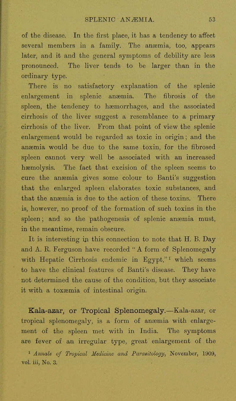 of the disease. In the first place, it has a tendency to affect several members in a family. The anaemia, too, appears later, and it and the general symptoms of debility are less pronounced. The liver tends to be larger than in the ordinary type. There is no satisfactory explanation of the splenic enlai'gement in splenic anaemia. The fibrosis of the spleen, the tendency to haemorrhages, and the associated cirrhosis of the liver suggest a resemblance to a primary cirrhosis of the liver. From that point of view the splenic enlargement would be regai'ded as toxic in origin; and the anaemia would be due to the same toxin, for the fibrosed spleen cannot very well be associated with an increased haemolysis. The fact that excision of the spleen seems to cure the anaemia gives some colour to Banti's suggestion that the enlarged spleen elaborates toxic substances, and that the anaemia is due to the action of these toxins. There is, however, no proof of the formation of such toxins in the spleen; and so the pathogenesis of splenic anaemia must, in the meantime, remain obscure. It is interesting ija this connection to note that H. B. Day and A. R. Ferguson have recorded  A form of Splenomegaly with Hepatic Cirrhosis endemic in Egypt, ^ which seems to have the clinical features of Banti's disease. They have not determined the cause of the condition, but they associate it with a toxaemia of intestinal origin. Kala-azar, or Tropical Splenomegaly.—Kala-azar, or tropical splenomegaly, is a form of anaemia with enlarge- ment of the spleen met with in India. The symptoms are fever of an irregular type, great enlargement of the 1 Annals of Tropical Medicine and Parasitology^ November, 1909, voL iii, No, 3.