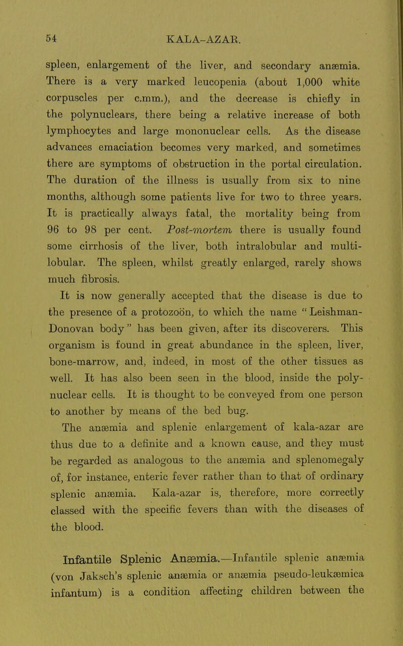 spleen, enlargement of the liver, and secondary anaemia. There is a very marked leucopenia (about 1,000 white corpuscles per c.mm.), and the decrease is chiefly in the polynuclears, there being a relative increase of both lymphocytes and large mononuclear cells. As the disease advances emaciation becomes very marked, and sometimes there are symptoms of obstruction in the portal circulation. The duration of the illness is usually from six to nine months, although some patients live for two to three years. It is practically always fatal, the mortality being fi'om 96 to 98 per cent. Post-mortem there is usually found some cirrhosis of the liver, both intralobular and multi- lobular. The spleen, whilst greatly enlarged, rarely shows much fibrosis. It is now generally accepted that the disease is due to the presence of a protozoon, to which the name  Leishman- Donovan body  has been given, after its discoverers. This organism is found in great abundance in the spleen, liver, bone-marrow, and, indeed, in most of the other tissues as well. It has also been seen in the blood, inside the poly- nuclear cells. It is thought to be conveyed from one person to another by means of the bed bug. The anaemia and splenic enlargement of kala-azar are thus due to a definite and a known cause, and they must be regarded as analogous to the anaemia and splenomegaly of, for instance, enteric fever rather than to that of ordinary splenic anaemia. Kala-azar is, therefore, more correctly classed with the specific fevers than with the diseases of the blood. Infantile Splenic Anaemia.—Infantile splenic anaemia (von Jaksch's splenic anaemia or anaemia pseudo-leukaemica infantum) is a condition afiecting children between the