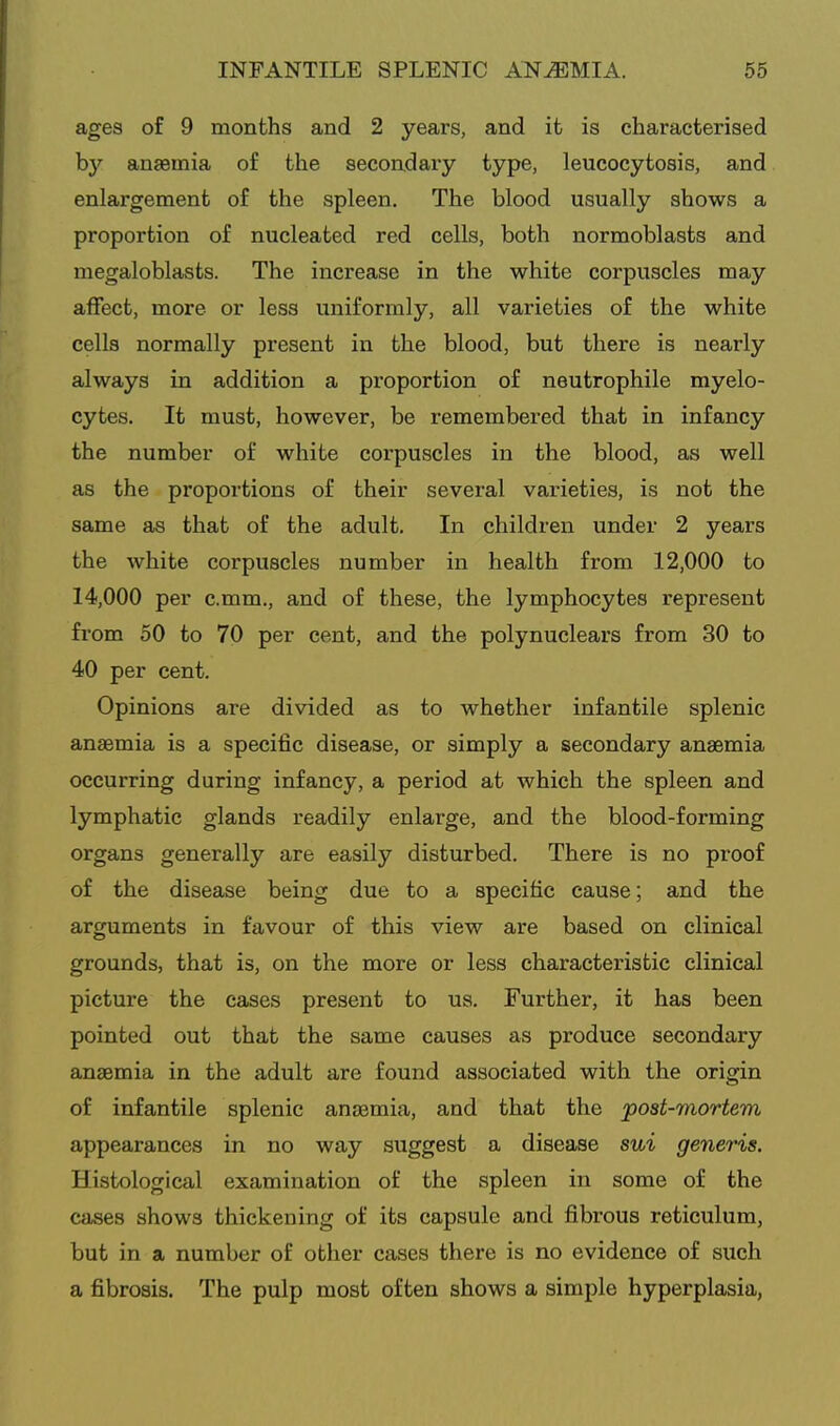 ages of 9 months and 2 years, and it is characterised b}'^ anaemia of the secondary type, leucocytosis, and enlargement of the spleen. The blood usually shows a proportion of nucleated red cells, both normoblasts and megaloblasts. The increase in the white corpuscles may affect, more or less uniformly, all varieties of the white cells normally present in the blood, but there is nearly always in addition a proportion of neutrophile myelo- cytes. It must, however, be remembered that in infancy the number of white corpuscles in the blood, as well as the proportions of their several varieties, is not the same as that of the adult. In children under 2 years the white corpuscles number in health from 12,000 to 14,000 per c.mm., and of these, the lymphocytes represent from 50 to 70 per cent, and the polynuclears from 30 to 40 per cent. Opinions are divided as to whether infantile splenic anaemia is a specific disease, or simply a secondary anaemia occurring during infancy, a period at which the spleen and lymphatic glands readily enlarge, and the blood-forming organs generally are easily disturbed. There is no proof of the disease being due to a specific cause; and the arguments in favour of this view are based on clinical grounds, that is, on the more or less characteristic clinical picture the cases present to us. Further, it has been pointed out that the same causes as produce secondary anaemia in the adult are found associated with the origin of infantile splenic anaemia, and that the post-mortem appearances in no way suggest a disease sui generis. Histological examination of the spleen in some of the cases shows thickening of its capsule and fibrous reticulum, but in a number of other cases there is no evidence of such a fibrosis. The pulp most often shows a simple hyperplasia,