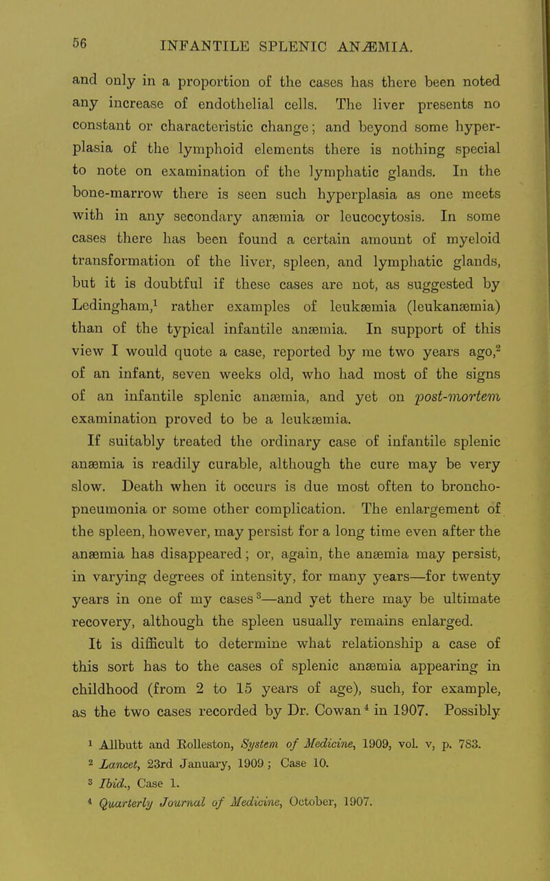 and only in a proportion of the cases has there been noted any increase of endothelial cells. The liver presents no constant or characteristic change; and beyond some hyper- plasia of the lymphoid elements there is nothing special to note on examination of the lymphatic glands. In the bone-marrow there is seen such hyperplasia as one meets with in any secondary anaemia or leucocytosis. In some cases there has been found a certain amount of myeloid transformation of the liver, spleen, and lymphatic glands, but it is doubtful if these cases are not, as suggested by Ledingham,^ rather examples of leukaemia (leukanaemia) than of the typical infantile anasmia. In support of this view I would quote a case, reported by me two years ago,^ of an infant, seven weeks old, who had most of the signs of an infantile splenic anaemia, and yet on post-mortem examination proved to be a leukaemia. If suitably treated the ordinary case of infantile splenic anaemia is readily curable, although the cure may be very slow. Death when it occurs is due most often to broncho- pneumonia or some other complication. The enlargement of the spleen, however, may persist for a long time even after the anaemia has disappeared; or, again, the anaemia may persist, in varying degrees of intensity, for many years—for twenty years in one of my cases ^—and yet there may be ultimate recovery, although the spleen usually remains enlarged. It is difficult to determine what relationship a case of this sort has to the cases of splenic anaemia appearing in childhood (from 2 to 15 years of age), such, for example, as the two eases recorded by Dr. Cowan* in 1907. Possibly 1 AUbutt and Eolleston, Si/stem of Medicine, 1909, voL v, p. 783. 2 Lancet, 23rd January, 1909; Case 10. 3 Ibid., Ca.se 1. * Quarterly Jouraul of Medicine, October, 1907.