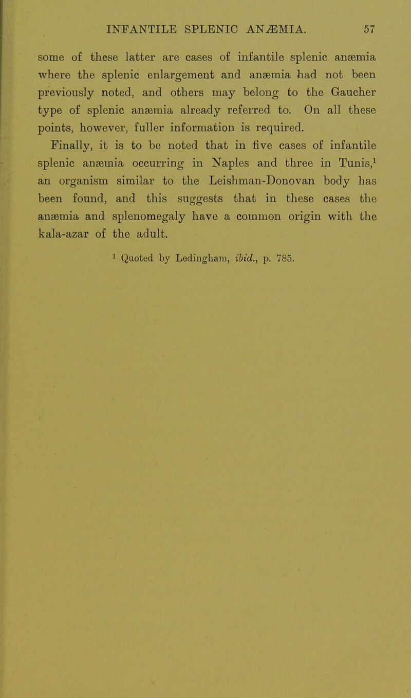 some of these latter are cases of infantile splenic anaemia where the splenic enlargement and anaemia had not been previously noted, and others may belong to the Gaucher type of splenic ansemia already referred to. On all these points, however, fuller information is required. Finally, it is to be noted that in five cases of infantile splenic ansemia occurring in Naples and three in Tunis,^ an organism similar to the Leishman-Donovan body has been found, and this suggests that in these cases the ansemia and splenomegaly have a common origin with the kala-azar of the adult. 1 Quoted by Ledingharu, i6ic?., p. 785.