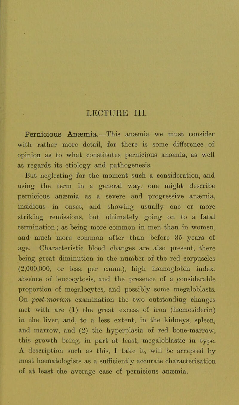Pernicious Anaemia.—This anaemia we must consider with rather more detail, for there is some difference of opinion as to what constitutes pernicious anaemia, as well as regards its etiology and pathogenesis. But neglecting for the moment such a consideration, and using the term in a general way, one might describe pernicious anaemia as a severe and progressive anaemia, insidious in onset, and showing usually one or more striking remissions, but ultimately going on to a fatal termination; as being more common in men than in women, and much more common after than before 35 years of age. Characteristic blood changes are also present, there being great diminution in the number, of the red corpuscles (2,000,000, or less, per c.mm.), high haemoglobin index, absence of leucocytosis, and the presence of a considerable proportion of megalocytes, and possibly some megaloblasts. On post-mo7'tem examination the two outstanding changes met with are (1) the great excess of iron (haemosiderin) in the liver, and, to a less extent, in the kidneys, spleen, and marrow, and (2) the hj'perplasia of red bone-marrow, this gi'owth being, in part at least, megaloblastic in type. A description such as this, I take it, will be accepted by most haematologists as a sufficiently accurate characterisation of at least the average case of pernicious anaemia.
