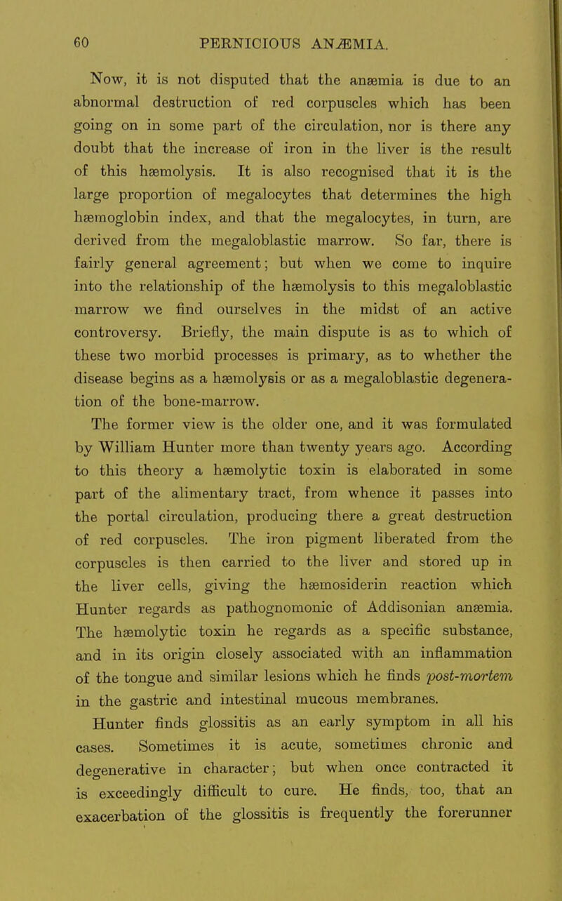 Now, it is not disputed that the anaemia is due to an abnormal destruction of red corpuscles which has been going on in some part of the circulation, nor is there any doubt that the increase of iron in the liver is the result of this haemolysis. It is also recognised that it is the large proportion of megalocytes that determines the high haemoglobin index, and that the megalocytes, in turn, are derived from the megaloblastic marrow. So far, there is fairly general agreement; but when we come to inquire into the relationship of the haemolysis to this megaloblastic marrow we find ourselves in the midst of an active controversy. Briefly, the main dispute is as to which of these two morbid processes is primary, as to whether the disease begins as a haemolysis or as a megaloblastic degenera- tion of the bone-marrow. The former view is the older one, and it was formulated by William Hunter more than twenty yeai's ago. According to this theory a haemolytic toxin is elaborated in some part of the alimentary tract, from whence it passes into the portal circulation, producing there a great destruction of red corpuscles. The iron pigment liberated from the corpuscles is then carried to the liver and stored up in the liver cells, giving the haemosiderin reaction which Hunter regards as pathognomonic of Addisonian anaemia. The haemolytic toxin he regards as a specific substance, and in its origin closely associated with an inflammation of the tongue and similar lesions which he finds post-mortem in the gastric and intestinal mucous membranes. Hunter finds glossitis as an early symptom in all his cases. Sometimes it is acute, sometimes chronic and degenerative in character; but when once contracted it is exceedingly difficult to cure. He finds, too, that an exacerbation of the glossitis is frequently the forerunner